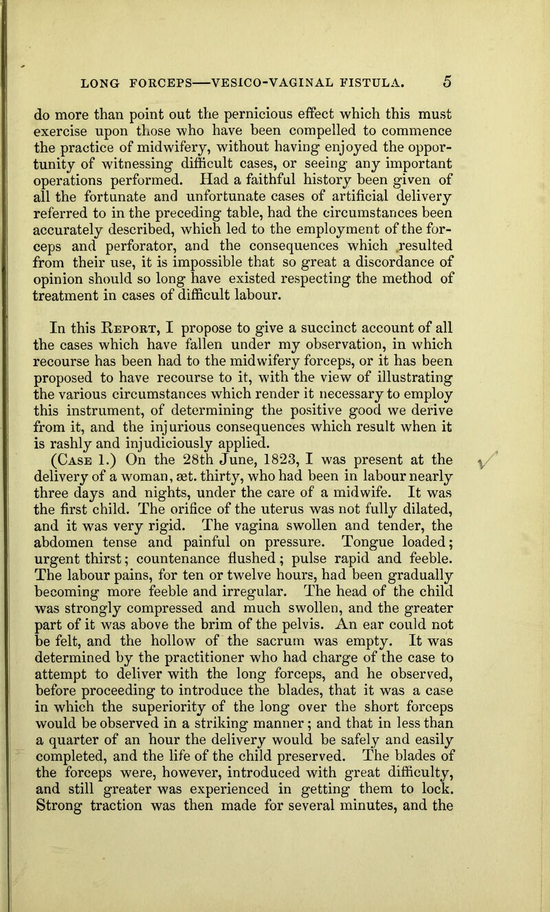 do more than point out the pernicious effect which this must exercise upon those who have been compelled to commence the practice of midwifery, without having enjoyed the oppor- tunity of witnessing difficult cases, or seeing any important operations performed. Had a faithful history been given of all the fortunate and unfortunate cases of artificial delivery referred to in the preceding table, had the circumstances been accurately described, which led to the employment of the for- ceps and perforator, and the consequences which ..resulted from their use, it is impossible that so great a discordance of opinion should so long have existed respecting the method of treatment in cases of difficult labour. In this Report, I propose to give a succinct account of all the cases which have fallen under my observation, in which recourse has been had to the midwifery forceps, or it has been proposed to have recourse to it, with the view of illustrating the various circumstances which render it necessary to employ this instrument, of determining the positive good we derive from it, and the injurious consequences which result when it is rashly and injudiciously applied. (Case 1.) On the 28th June, 1823, I was present at the delivery of a woman, mt. thirty, who had been in labour nearly three days and nights, under the care of a midwife. It was the first child. The orifice of the uterus was not fully dilated, and it was very rigid. The vagina swollen and tender, the abdomen tense and painful on pressure. Tongue loaded; urgent thirst; countenance flushed; pulse rapid and feeble. The labour pains, for ten or twelve hours, had been gradually becoming more feeble and irregular. The head of the child was strongly compressed and much swollen, and the greater part of it was above the brim of the pelvis. An ear could not be felt, and the hollow of the sacrum was empty. It was determined by the practitioner who had charge of the case to attempt to deliver with the long forceps, and he observed, before proceeding to introduce the blades, that it was a case in which the superiority of the long over the short forceps would be observed in a striking manner; and that in less than a quarter of an hour the delivery would be safely and easily completed, and the life of the child preserved. The blades of the forceps were, however, introduced with great difficulty, and still greater was experienced in getting them to lock. Strong traction was then made for several minutes, and the