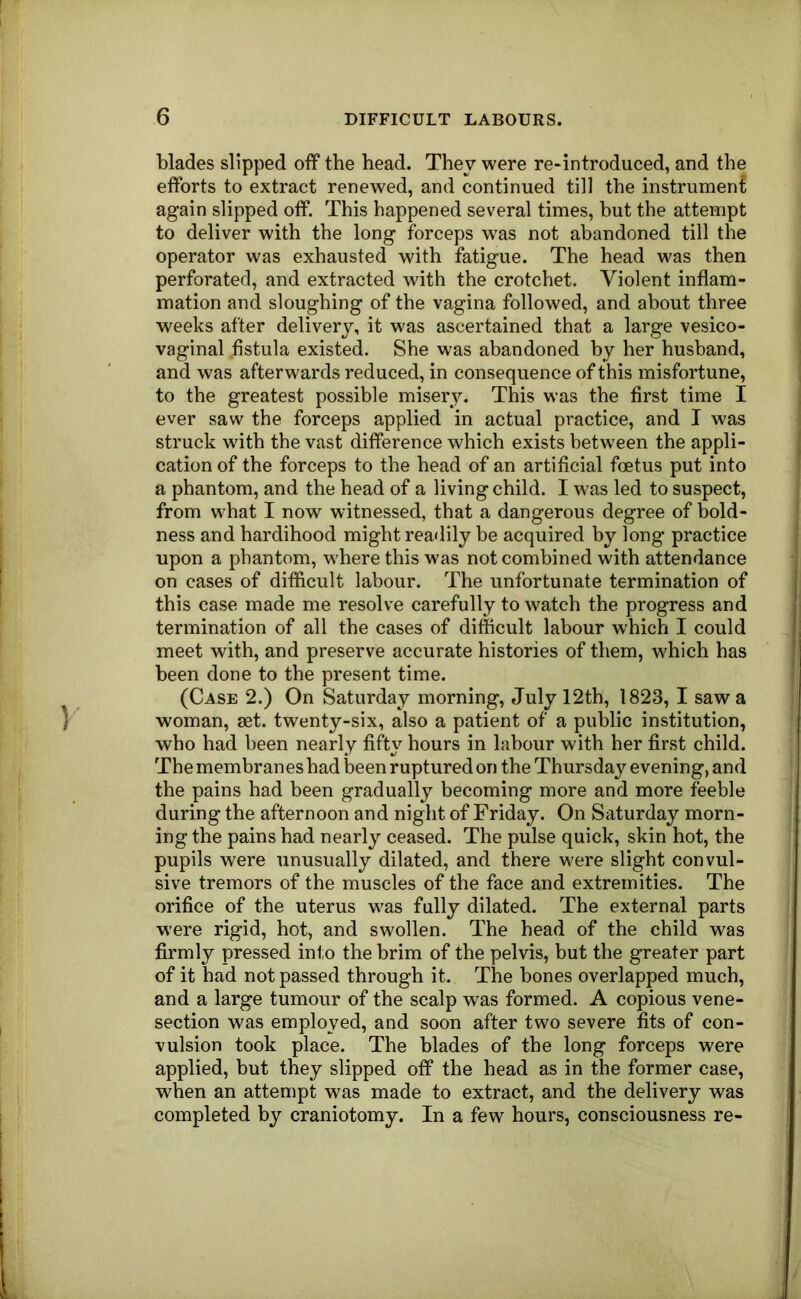 blades slipped off the head. They were re-introduced, and the efforts to extract renewed, and continued till the instrumenf again slipped off. This happened several times, but the attempt to deliver with the long forceps was not abandoned till the operator was exhausted with fatigue. The head was then perforated, and extracted with the crotchet. Violent inflam- mation and sloughing of the vagina followed, and about three weeks after delivery, it was ascertained that a large vesico- vaginal fistula existed. She was abandoned by her husband, and was afterwards reduced, in consequence of this misfortune, to the greatest possible misery. This was the first time I ever saw the forceps applied in actual practice, and I was struck with the vast difference which exists between the appli- cation of the forceps to the head of an artificial foetus put into a phantom, and the head of a living child. I w'as led to suspect, from what I now witnessed, that a dangerous degree of bold- ness and hardihood might readily be acquired by long practice upon a phantom, where this was not combined with attendance on cases of difiicult labour. The unfortunate termination of this case made me resolve carefully to watch the progress and termination of all the cases of difficult labour which I could meet with, and preserve accurate histories of them, which has been done to the present time. (Case 2.) On Saturday morning, July 12th, 1823, I saw a woman, set. twenty-six, also a patient of a public institution, who had been nearly fifty hours in labour with her first child. The membranes had been ruptured on the Thursday evening, and the pains had been gradually becoming more and more feeble during the afternoon and night of Friday. On Saturday morn- ing the pains had nearly ceased. The pulse quick, skin hot, the pupils were unusually dilated, and there were slight convul- sive tremors of the muscles of the face and extremities. The orifice of the uterus was fully dilated. The external parts w'ere rigid, hot, and swollen. The head of the child was firmly pressed into the brim of the pelvis, but the greater part of it had not passed through it. The bones overlapped much, and a large tumour of the scalp was formed. A copious vene- section was employed, and soon after two severe fits of con- vulsion took place. The blades of the long forceps were applied, but they slipped off the head as in the former case, when an attempt was made to extract, and the delivery was completed by craniotomy. In a few hours, consciousness re-