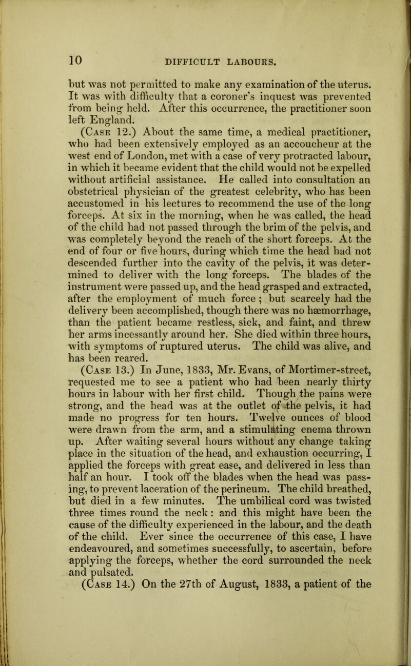 but was not permitted to make any examination of the uterus. It was with difficulty that a coroner s inquest was prevented from being held. After this occurrence, the practitioner soon left England. (Case 12.) About the same time, a medical practitioner, who had been extensively employed as an accoucheur at the west end of London, met with a case of very protracted labour, in which it became evident that the child would not be expelled without artificial assistance. He called into consultation an obstetrical physician of the greatest celebrity, who has been accustomed in his lectures to recommend the use of the long forceps. At six in the morning, when he was called, the head of the child had not passed through the brim of the pelvis, and was completely beyond the reach of the short forceps. At the end of four or five hours, during which time the head had not descended further into the cavity of the pelvis, it was deter- mined to deliver with the long forceps. The blades of the instrument were passed up, and the head grasped and extracted, after the employment of much force ; but scarcely had the delivery been accomplished, though there was no haemorrhage, than the patient became restless, sick, and faint, and threw her arms incessantly around her. She died within three hours, with symptoms of ruptured uterus. The child was alive, and has been reared. (Case 13.) In June, 1833, Mr. Evans, of Mortimer-street, requested me to see a patient who had been nearly thirty hours in labour with her first child. Though the pains were strong, and the head was at the outlet of dhe pelvis, it had made no progress for ten hours. Twelve ounces of blood were drawn from the arm, and a stimuMting enema thrown up. After waiting several hours without any change taking place in the situation of the head, and exhaustion occurring, I applied the forceps with great ease, and delivered in less than half an hour. I took off the blades when the head was pass- ing, to prevent laceration of the perineum. The child breathed, but died in a few minutes. The umbilical cord was twisted three times round the neck : and this might have been the cause of the difficulty experienced in the labour, and the death of the child. Ever since the occurrence of this case, I have endeavoured, and sometimes successfully, to ascertain, before applying the forceps, whether the cord surrounded the neck and pulsated. (Case 14.) On the 27th of August, 1833, a patient of the