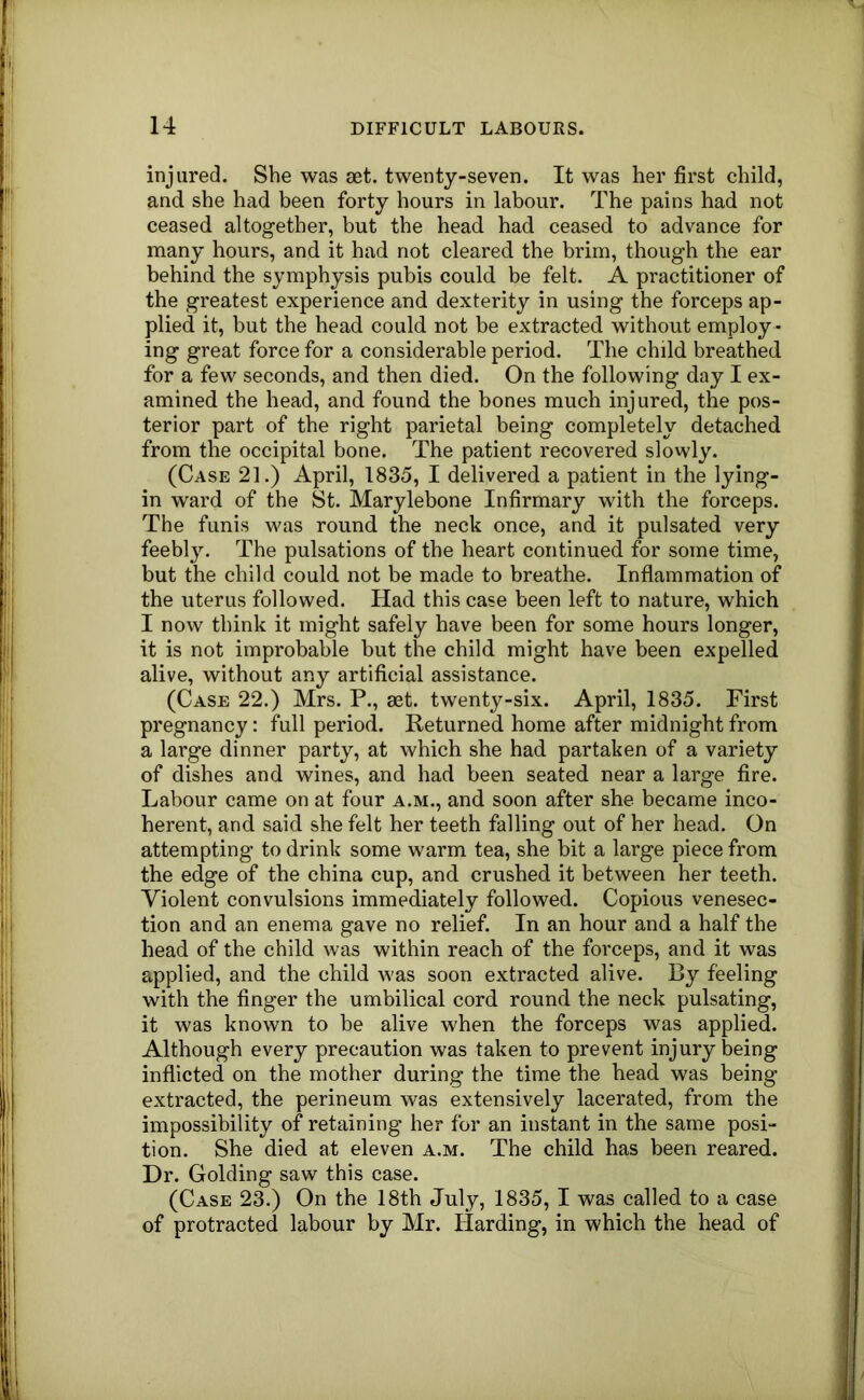 injured. She was set. twenty-seven. It was her first child, and she had been forty hours in labour. The pains had not ceased altogether, but the head had ceased to advance for many hours, and it had not cleared the brim, though the ear behind the symphysis pubis could be felt. A practitioner of the greatest experience and dexterity in using the forceps ap- plied it, but the head could not be extracted without employ - ing great force for a considerable period. The child breathed for a few seconds, and then died. On the following day I ex- amined the head, and found the bones much injured, the pos- terior part of the right parietal being completely detached from the occipital bone. The patient recovered slowly. (Case 21.) April, 1835, I delivered a patient in the lying- in ward of the St. Marylebone Infirmary with the forceps. The funis was round the neck once, and it pulsated very feebly. The pulsations of the heart continued for some time, but the child could not be made to breathe. Inflammation of the uterus followed. Had this case been left to nature, which I now think it might safely have been for some hours longer, it is not improbable but the child might have been expelled alive, without any artificial assistance. (Case 22.) Mrs. P., aet. twenty-six. April, 1835. First pregnancy: full period. Returned home after midnight from a large dinner party, at which she had partaken of a variety of dishes and wines, and had been seated near a large fire. Labour came on at four a.m., and soon after she became inco- herent, and said she felt her teeth falling out of her head. On attempting to drink some warm tea, she bit a large piece from the edge of the china cup, and crushed it between her teeth. Violent convulsions immediately followed. Copious venesec- tion and an enema gave no relief. In an hour and a half the head of the child was within reach of the forceps, and it was applied, and the child was soon extracted alive. By feeling with the finger the umbilical cord round the neck pulsating, it was known to be alive when the forceps was applied. Although every precaution was taken to prevent injury being inflicted on the mother during the time the head was being extracted, the perineum was extensively lacerated, from the impossibility of retaining her for an instant in the same posi- tion. She died at eleven a.m. The child has been reared. Dr. Golding saw this case. (Case 23.) On the 18th July, 1835, I was called to a case of protracted labour by Mr. Harding, in which the head of *