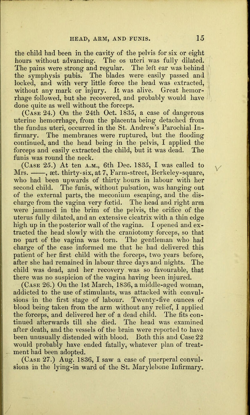 HEAD, AKM, AND FUNIS. the child had been in the cavity of the pelvis for six or eight hours without advancing. The os uteri was fully dilated. The pains were strong and regular. The left ear was behind the symphysis pubis. The blades were easily passed and locked, and with very little force the head was extracted, without any mark or injury. It was alive. Great hemor- rhage followed, but she recovered, and probably would have done quite as well without the forceps. I (Case 24.) On the 24th Oct. 1835, a case of dangerous uterine hemorrhage, from the placenta being detached from the fundus uteri, occurred in the St. Andrew’s Parochial In- firmary. The membranes were ruptured, but the flooding continued, and the head being in the pelvis, I applied the forceps and easily extracted the child, but it was dead. The funis was round the neck. (Case 25.) At ten a.m., 6th Dec. 1835, I was called to Mrs. , aet. thirty-six, at 7, Farm-street, Berkeley-square, who had been upwards of thirty hours in labour with her second child. The funis, without pulsation, was hanging out of the external parts, the meconium escaping, and the dis- charge from the vagina very foetid. The head and right arm were jammed in the brim of the pelvis, the orifice of the uterus fully dilated, and an extensive cicatrix with a thin edge high up in the posterior wall of the vagina. I opened and ex- tracted the head slowly with the craniotomy forceps, so that no part of the vagina was torn. The gentleman who had charge of the case informed me that he had delivered this patient of her first child with the forceps, two years before, after she had remained in labour three days and nights. The child was dead, and her recovery was so favourable, that there was no suspicion of the vagina having been injured. (Case 26.) On the 1st March, 1836, a middle-aged woman, addicted to the use of stimulants, was attacked with convul- sions in the first stage of labour. Twenty-five ounces of blood being taken from the arm without any relief, I applied the forceps, and delivered her of a dead child. The fits con- tinued afterwards till she died. The head was examined after death, and the vessels of the brain were reported to have been unusually distended with blood. Both this and Case 22 would probably have ended fatally, whatever plan of treat- ment had been adopted. (Case 27.) Aug. 1836, I saw a case of puerperal convul- sions in the lying-in ward of the St. Marylebone Infirmary.
