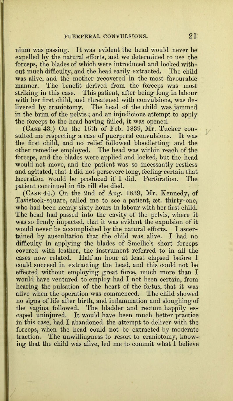 nium was passing. It was evident the head would never be expelled by the natural efforts, and we determined to use the forceps, the blades of which were introduced and locked with- out much difficulty, and the head easily extracted. The child was alive, and the mother recovered in the most favourable manner. The benefit derived from the forceps was most striking in this case. This patient, after being long in labour with her first child, and threatened with convulsions, was de- livered by craniotomy. The head of the child was jammed in the brim of the pelvis; and an injudicious attempt to apply the forceps to the head having failed, it was opened. (Case 43.) On the 16th of Feb. 1839, Mr. Tucker con- sulted me respecting a case of puerperal convulsions. It was the first child, and no relief followed bloodletting and the other remedies employed. The head was within reach of the forceps, and the blades were applied and locked, but the head would not move, and the patient was so incessantly restless and agitated, that I did not persevere long, feeling certain that laceration would be produced if I did. Perforation. The patient continued in fits till she died. (Case 44.) On the 2nd of Aug. 1839, Mr. Kennedy, of Tavistock-square, called me to see a patient, set. thirty-one, who had been nearly sixty hours in labour with her first child. The head had passed into the cavity of the pelvis, where it was so firmly impacted, that it was evident the expulsion of it would never be accomplished by the natural efforts. I ascer- tained by auscultation that the child was alive. I had no difficulty in applying the blades of Smellie’s short forceps covered with leather, the instrument referred to in all the cases now related. Half an hour at least elapsed before I could succeed in extracting the head, and this could not be effected without employing great force, much more than I would have ventured to employ had I not been certain, from hearing the pulsation of the heart of the foetus, that it was alive when the operation was commenced. The child showed no signs of life after birth, and inflammation and sloughing of the vagina followed. The bladder and rectum happily es- caped uninjured. It would have been much better practice in this case, had I abandoned the attempt to deliver with the forceps, when the head could not be extracted by moderate traction. The unwillingness to resort to craniotomy, know- ing that the child was alive, led me to commit what I believe