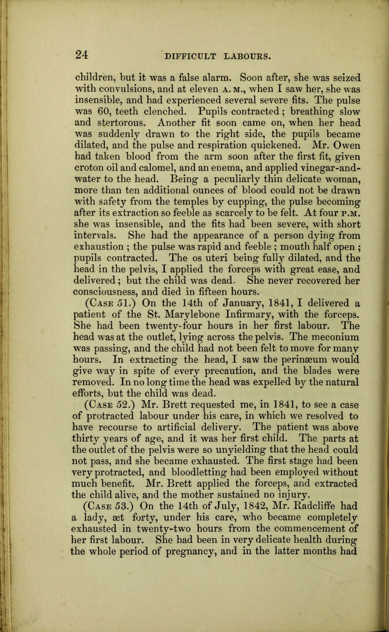 children, but it was a false alarm. Soon after, she was seized with convulsions, and at eleven a. m., when I saw her, she was insensible, and had experienced several severe fits. The pulse w^as 60, teeth clenched. Pupils contracted; breathing slow and stertorous. Another fit soon came on, when her head was suddenly drawn to the right side, the pupils became dilated, and the pulse and respiration quickened. Mr. Owen had taken blood from the arm soon after the first fit, given croton oil and calomel, and an enema, and applied vinegar-and- water to the head. Being a peculiarly thin delicate woman, more than ten additional ounces of blood could not be drawn with safety from the temples by cupping, the pulse becoming after its extraction so feeble as scarcely to be felt. At four p.m. she was insensible, and the fits had been severe, with short intervals. She had the appearance of a person dying from exhaustion ; the pulse was rapid and feeble ; mouth half open ; pupils contracted. The os uteri being fully dilated, and the head in the pelvis, I applied the forceps with great ease, and delivered; but the child was dead. She never recovered her consciousness, and died in fifteen hours. (Case 51.) On the 14th of January, 1841, I delivered a patient of the St. Marylehone Infirmary, with the forceps. She had been twenty-four hours in her first labour. The head was at the outlet, lying across the pelvis. The meconium was passing, and the child had not been felt to move for many hours. In extracting the head, I saw the perinaeum would give way in spite of every precaution, and the blades were removed. In no long time the head was expelled by the natural efforts, but the child was dead. (Case 52.) Mr. Brett requested me, in 1841, to see a case of protracted labour under his care, in which we resolved to have recourse to artificial delivery. The patient was above thirty years of age, and it was her first child. The parts at the outlet of the pelvis were so unyielding that the head could not pass, and she became exhausted. The first stage had been very protracted, and bloodletting had been employed without much benefit. Mr. Brett applied the forceps, and extracted the child alive, and the mother sustained no injury. (Case 53.) On the 14th of July, 1842, Mr. Radcliffe had a lady, set forty, under his care, who became completely exhausted in twenty-two hours from the commencement of her first labour. She had been in very delicate health during the whole period of pregnancy, and in the latter months had