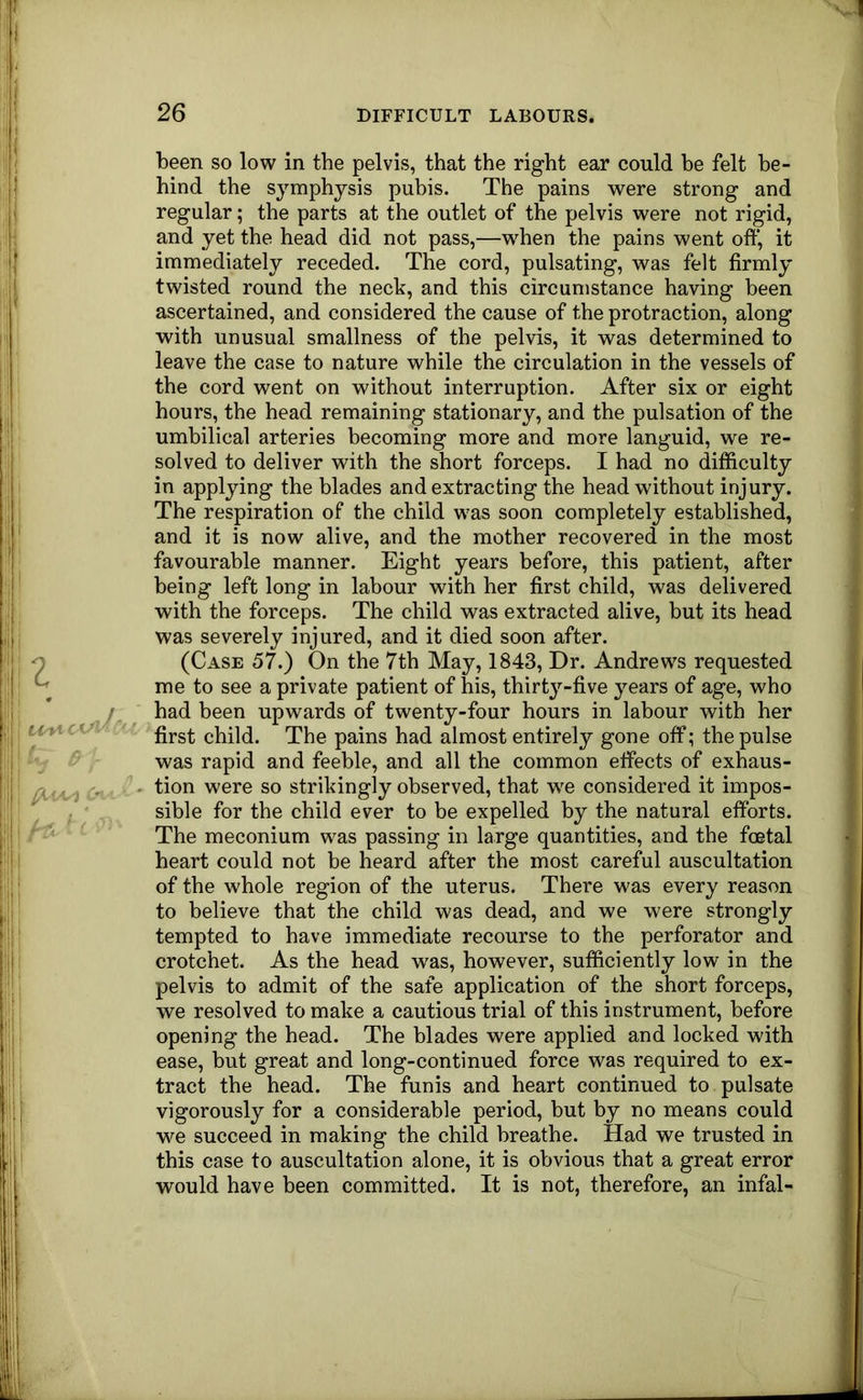 z /ItVJ'''' been so low in the pelvis, that the right ear could be felt be- hind the symphysis pubis. The pains were strong and regular; the parts at the outlet of the pelvis were not rigid, and yet the head did not pass,—w^hen the pains went off, it immediately receded. The cord, pulsating, was felt firmly twisted round the neck, and this circumstance having been ascertained, and considered the cause of the protraction, along with unusual smallness of the pelvis, it was determined to leave the case to nature while the circulation in the vessels of the cord went on without interruption. After six or eight hours, the head remaining stationary, and the pulsation of the umbilical arteries becoming more and more languid, we re- solved to deliver with the short forceps. I had no difficulty in applying the blades and extracting the head without injury. The respiration of the child was soon completely established, and it is now alive, and the mother recovered in the most favourable manner. Eight years before, this patient, after being left long in labour with her first child, was delivered with the forceps. The child was extracted alive, but its head was severely injured, and it died soon after. (Case 57.) On the 7th May, 1843, Dr. Andrews requested me to see a private patient of his, thirty-five years of age, who had been upwards of twenty-four hours in labour with her first child. The pains had almost entirely gone off; the pulse was rapid and feeble, and all the common effects of exhaus- tion were so strikingly observed, that w^e considered it impos- sible for the child ever to be expelled by the natural efforts. The meconium was passing in large quantities, and the foetal heart could not be heard after the most careful auscultation of the whole region of the uterus. There was every reason to believe that the child was dead, and we were strongly tempted to have immediate recourse to the perforator and crotchet. As the head was, however, sufficiently low in the pelvis to admit of the safe application of the short forceps, we resolved to make a cautious trial of this instrument, before opening the head. The blades were applied and locked with ease, but great and long-continued force was required to ex- tract the head. The funis and heart continued to pulsate vigorously for a considerable period, but by no means could we succeed in making the child breathe. Had we trusted in this case to auscultation alone, it is obvious that a great error would have been committed. It is not, therefore, an infal-