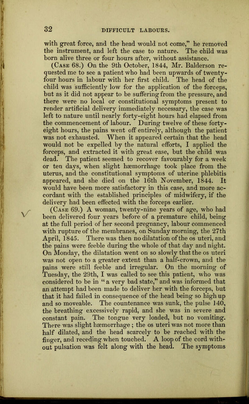 with great force, and the head would not come,” he removed the instrument, and left the case to nature. The child was horn alive three or four hours after, without assistance. (Case 68.) On the 9th October, 1844, Mr. Balderson re- quested me to see a patient who had been upwards of twenty- four hours in labour with her first child. The head of the child was sufficiently low for the application of the forceps, hut as it did not appear to be suffering from the pressure, and there were no local or constitutional symptoms present to render artificial delivery immediately necessary, the case was left to nature until nearly forty-eight hours had elapsed from the commencement of labour. During twelve of these forty- eight hours, the pains went off entirely, although the patient was not exhausted. When it appeared certain that the head would not be expelled by the natural efforts, I applied the forceps, and extracted it with great ease, but the child was dead. The patient seemed to recover favourably for a week or ten days, when slight haemorrhage took place from the uterus, and the constitutional symptoms of uterine phlebitis appeared, and she died on the 16th N’ovember, 1844. It would have been more satisfactory in this case, and more ac- cordant with the established principles of midwifery, if the delivery had been effected with the forceps earlier. (Case 69.) A woman, twenty-nine years of age, who had been delivered four years before of a premature child, being at the full period of her second pregnancy, labour commenced with rupture of the membranes, on Sunday morning, the 27th April, 1845. There was then no dilatation of the os uteri, and the pains were feeble during the whole of that day and night. On Monday, the dilatation went on so slowly that the os uteri was not open to a greater extent than a half-crown, and the pains were still feeble and irregular. On the morning of Tuesday, the 29th, I was called to see this patient, who was considered to be in “ a very bad state,” and was informed that an attempt had been made to deliver her with the forceps, but that it had failed in consequence of the head being so high up and so moveable. The countenance was sunk, the pulse 140, the breathing excessively rapid, and she was in severe and constant pain. Tbe tongue very loaded, but no vomiting. There was slight haemorrhage ; the os uteri was not more than half dilated, and the head scarcely to be reached with the finger, and receding when touched. A loop of the cord with- out pulsation was felt along with the head. The symptoms