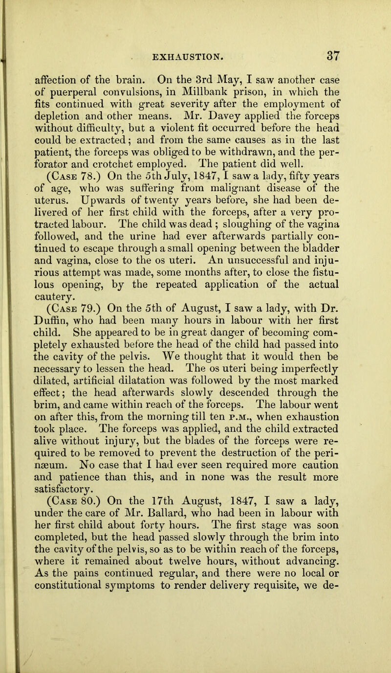 affection of the brain. On the 3rd May, I saw another case of puerperal convulsions, in Millbank prison, in which the fits continued with great severity after the employment of depletion and other means. Mr. Davey applied the forceps without difficulty, but a violent fit occurred before the head could be extracted; and from the same causes as in the last patient, the forceps was obliged to be withdrawn, and the per- forator and crotchet employed. The patient did well. (Case 78.) On the 5th July, 1847,1 saw a lady, fifty years of age, who was suffering from malignant disease of the uterus. Upwards of twenty years before, she had been de- livered of her first child with the forceps, after a very pro- tracted labour. The child was dead ; sloughing of the vagina followed, and the urine had ever afterwards partially con- tinued to escape through a small opening between the bladder and vagina, close to the os uteri. An unsuccessful and inju- rious attempt was made, some months after, to close the fistu- lous opening, by the repeated application of the actual cautery. (Case 79.) On the 5th of August, I saw a lady, with Dr. Duffin, who had been many hours in labour with her first child. She appeared to be in great danger of becoming com- pletely exhausted before the head of the child had passed into the cavity of the pelvis. We thought that it would then be necessary to lessen the head. The os uteri being imperfectly dilated, artificial dilatation was followed by the most marked effect; the head afterwards slowly descended through the brim, and came within reach of the forceps. The labour went on after this, from the morning till ten p.m., when exhaustion took place. The forceps was applied, and the child extracted alive without injury, but the blades of the forceps were re- quired to be removed to prevent the destruction of the peri- nseum. No case that I had ever seen required more caution and patience than this, and in none was the result more satisfactory. (Case 80.) On the I7th August, 1847, I .saw a lady, under the care of Mr. Ballard, who had been in labour with her first child about forty hours. The first stage was soon completed, but the head passed slowly through the brim into the cavity of the pelvis, so as to be within reach of the forceps, where it remained about twelve hours, without advancing. As the pains continued regular, and there were no local or constitutional symptoms to render delivery requisite, we de-