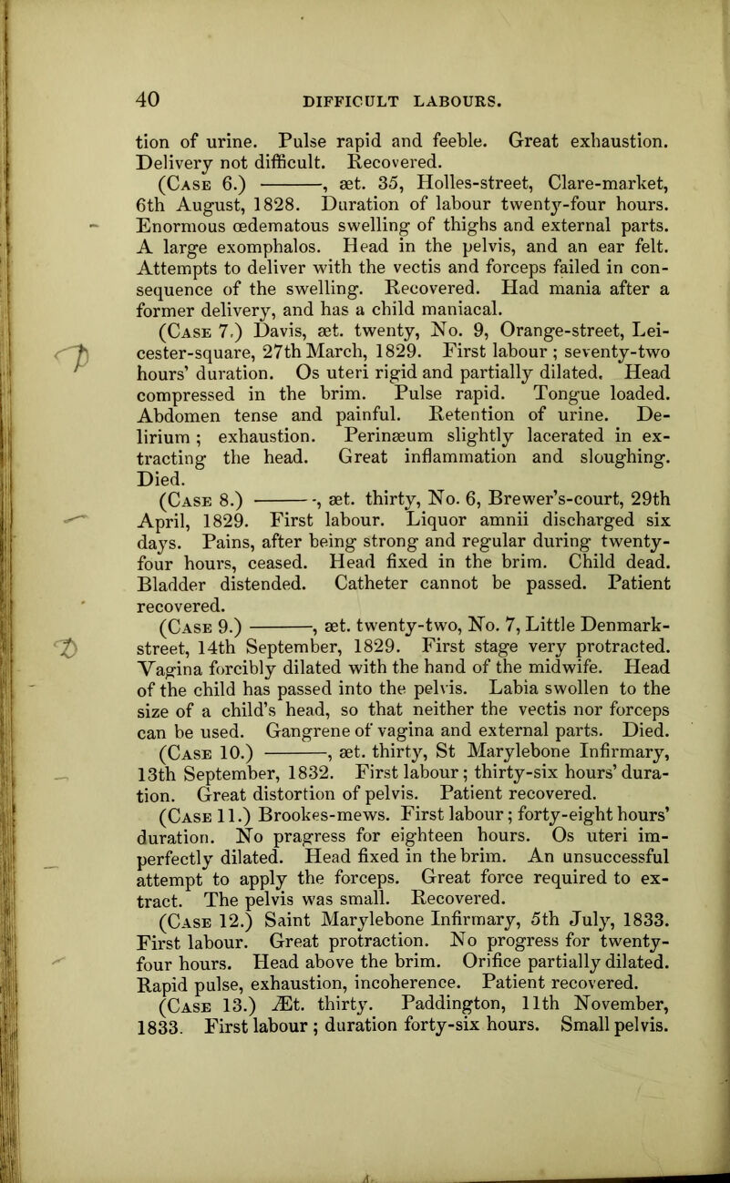 tion of urine. Pulse rapid and feeble. Great exhaustion. Delivery not difficult. Recovered. (Case 6.) , aet. 35, Holles-street, Glare-market, 6th August, 1828. Duration of labour twenty-four hours. Enormous cedematous swelling of thighs and external parts. A large exomphalos. Head in the pelvis, and an ear felt. Attempts to deliver with the vectis and forceps failed in con- sequence of the swelling. Recovered. Had mania after a former delivery, and has a child maniacal. (Case 7.) Davis, aet. twenty. No. 9, Orange-street, Lei- cester-square, 27th March, 1829. First labour ; seventy-two hours’ duration. Os uteri rigid and partially dilated. Head compressed in the brim. Pulse rapid. Tongue loaded. Abdomen tense and painful. Retention of urine. De- lirium ; exhaustion. Perinaeum slightly lacerated in ex- tracting the head. Great inflammation and sloughing. Died. (Case 8.) , mt. thirty. No. 6, Brewer’s-court, 29th April, 1829. First labour. Liquor amnii discharged six days. Pains, after being strong and regular during twenty- four hours, ceased. Head fixed in the brim. Child dead. Bladder distended. Catheter cannot be passed. Patient recovered. (Case 9.) , set. twenty-two. No. 7, Little Denmark- street, 14th September, 1829. First stage very protracted. Vagina forcibly dilated with the hand of the midwife. Head of the child has passed into the pelvis. Labia swollen to the size of a child’s head, so that neither the vectis nor forceps can be used. Gangrene of vagina and external parts. Died. (Case 10.) , aet. thirty, St Marylebone Infirmary, 13th September, 1832. First labour; thirty-six hours’ dura- tion. Great distortion of pelvis. Patient recovered. (Case 11.) Brookes-mews. First labour; forty-eight hours’ duration. No pragress for eighteen hours. Os uteri im- perfectly dilated. Head fixed in the brim. An unsuccessful attempt to apply the forceps. Great force required to ex- tract. The pelvis was small. Recovered. (Case 12.) Saint Marylebone Infirmary, 5th July, 1833. First labour. Great protraction. No progress for twenty- four hours. Head above the brim. Orifice partially dilated. Rapid pulse, exhaustion, incoherence. Patient recovered. (Case 13.) JEt. thirty. Paddington, 11th November, 1833. First labour ; duration forty-six hours. Small pelvis.