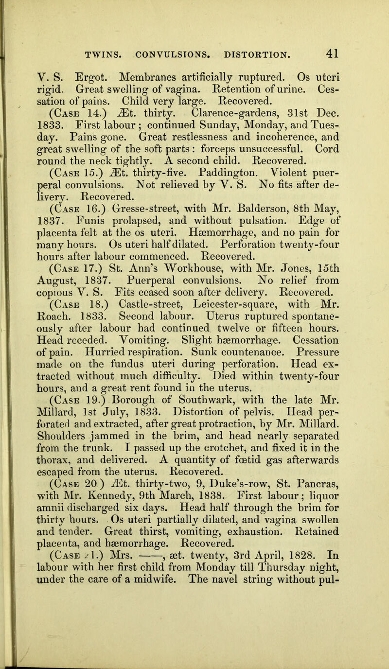 V. S. Ergot. Membranes artificially ruptured. Os uteri rigid. Great swelling of vagina. Retention of urine. Ces- sation of pains. Child very large. Recovered. (Case 14.) .®t. thirty. Clarence-gardens, 31st Dec. 1833. First labour; continued Sunday, Monday, and Tues- day. Pains gone. Great restlessness and incoherence, and great swelling of the soft parts : forceps unsuccessful. Cord round the neck tightly. A second child. Recovered. (Case 15.) ^Et. thirty-five. Paddington. Violent puer- peral convulsions. Not relieved by V. S. No fits after de- livery. Recovered. (Case 16.) Gresse-street, with Mr. Balderson, 8th May, 1837. Funis prolapsed, and without pulsation. Edge of placenta felt at the os uteri. Haemorrhage, and no pain for many hours. Os uteri half dilated. Perforation twenty-four hours after labour commenced. Recovered. (Case 17.) St. Ann’s Workhouse, with Mr. Jones, 15th August, 1837. Puerperal convulsions. No relief from copious V. S. Fits ceased soon after delivery. Recovered. (Case 18.) Castle-street, Leicester-square, with Mr. Roach. 1833. Second labour. Uterus ruptured spontane- ously after labour had continued twelve or fifteen hours. Head receded. Vomiting. Slight haemorrhage. Cessation of pain. Hurried respiration. Sunk countenance. Pressure made on the fundus uteri during perforation. Head ex- tracted without much difiiculty. Died within twenty-four hours, and a great rent found in the uterus. (Case 19.) Borough of Southwark, with the late Mr. Millard, 1st July, 1833. Distortion of pelvis. Head per- forated and extracted, after great protraction, by Mr. Millard. Shoulders jammed in the brim, and head nearly separated from the trunk. I passed up the crotchet, and fixed it in the thorax, and delivered. A quantity of foetid gas afterwards escaped from the uterus. Recovered. (Case 20 ) JEt. thirty-two, 9, Duke’s-row, St. Pancras, with Mr. Kennedy, 9th March, 1838. First labour; liquor amnii discharged six days. Head half through the brim for thirty hours. Os uteri partially dilated, and vagina swollen and tender. Great thirst, vomiting, exhaustion. Retained placenta, and haemorrhage. Recovered. (Case _A.) Mrs. , aet. twenty, 3rd April, 1828. In labour with her first child from Monday till Thursday night, under the care of a midwife. The navel string without pul-