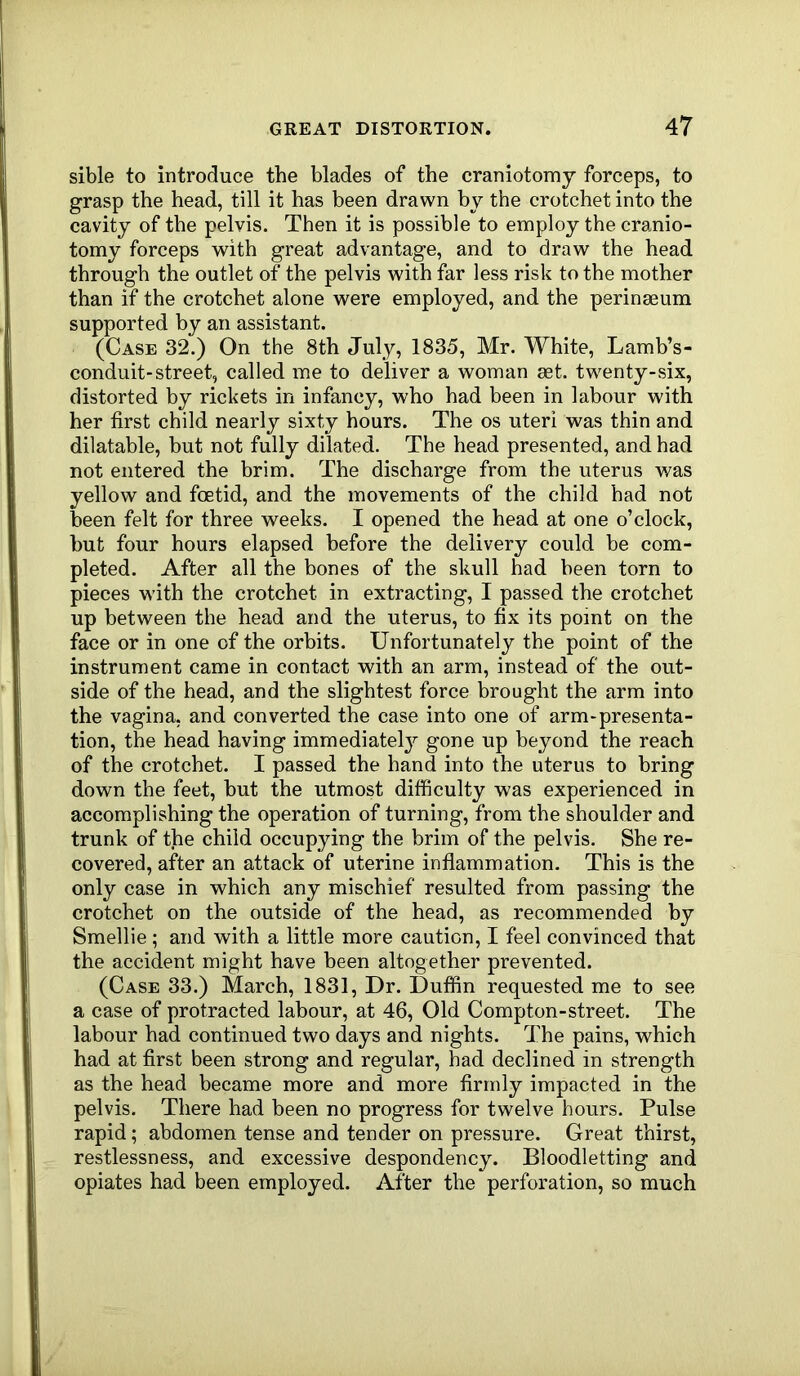 sible to introduce the blades of the craniotomy forceps, to grasp the head, till it has been drawn by the crotchet into the cavity of the pelvis. Then it is possible to employ the cranio- tomy forceps with great advantage, and to draw the head through the outlet of the pelvis with far less risk to the mother than if the crotchet alone were employed, and the perineeum supported by an assistant. (Case 32.) On the 8th July, 1835, Mr. White, Lamb’s- conduit-street, called me to deliver a woman set. twenty-six, distorted by rickets in infancy, who had been in labour with her first child nearly sixty hours. The os uteri was thin and dilatable, but not fully dilated. The head presented, and had not entered the brim. The discharge from the uterus was yellow and foetid, and the movements of the child had not been felt for three weeks. I opened the head at one o’clock, but four hours elapsed before the delivery could be com- pleted. After all the bones of the skull had been torn to pieces with the crotchet in extracting, I passed the crotchet up between the head and the uterus, to fix its point on the face or in one of the orbits. Unfortunately the point of the instrument came in contact with an arm, instead of the out- side of the head, and the slightest force brought the arm into the vagina, and converted the case into one of arm-presenta- tion, the head having immediately gone up beyond the reach of the crotchet. I passed the hand into the uterus to bring down the feet, but the utmost difficulty was experienced in accomplishing the operation of turning, from the shoulder and trunk of the child occupying the brim of the pelvis. She re- covered, after an attack of uterine inflammation. This is the only case in which any mischief resulted from passing the crotchet on the outside of the head, as recommended by Smellie; and with a little more caution, I feel convinced that the accident might have been altogether prevented. (Case 33.) March, 1831, Dr. Duffin requested me to see a case of protracted labour, at 46, Old Compton-street. The labour had continued two days and nights, dffie pains, which had at first been strong and regular, had declined in strength as the head became more and more firmly impacted in the pelvis. There had been no progress for twelve hours. Pulse rapid; abdomen tense and tender on pressure. Great thirst, restlessness, and excessive despondency. Bloodletting and opiates had been employed. After the perforation, so much