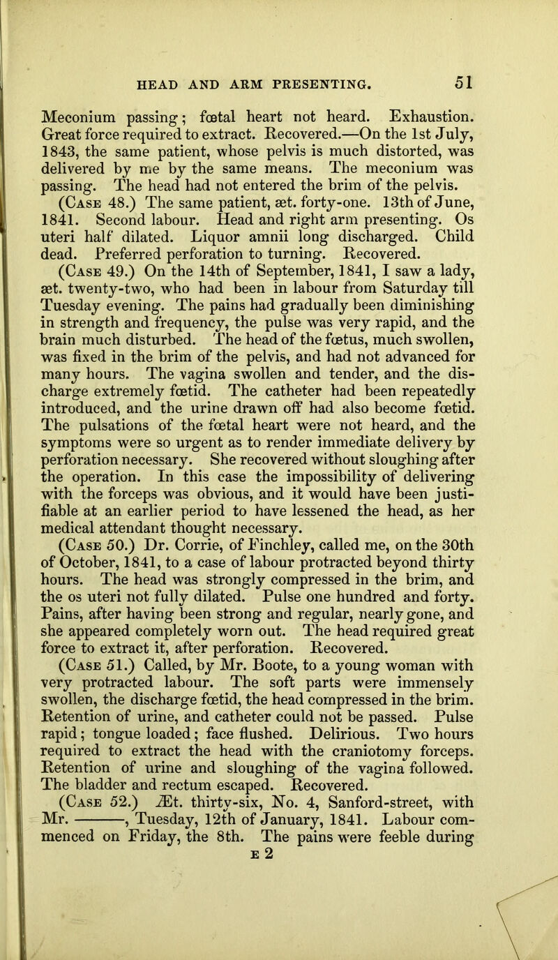 Meconium passing; foetal heart not heard. Exhaustion. Great force required to extract. Recovered.—On the 1st July, 1843, the same patient, whose pelvis is much distorted, was delivered by me by the same means. The meconium was passing. The head had not entered the brim of the pelvis. (Case 48.) The same patient, aet. forty-one. 13th of June, 1841. Second labour. Head and right arm presenting. Os uteri half dilated. Liquor amnii long discharged. Child dead. Preferred perforation to turning. Recovered. (Case 49.) On the 14th of September, 1841, I saw a lady, aet. twenty-two, who had been in labour from Saturday till Tuesday evening. The pains had gradually been diminishing in strength and frequency, the pulse was very rapid, and the brain much disturbed. The head of the foetus, much swollen, was fixed in the brim of the pelvis, and had not advanced for many hours. The vagina swollen and tender, and the dis- charge extremely foetid. The catheter had been repeatedly introduced, and the urine drawn off had also become foetid. The pulsations of the foetal heart were not heard, and the symptoms were so urgent as to render immediate delivery by perforation necessary. She recovered without sloughing after the operation. In this case the impossibility of delivering with the forceps was obvious, and it would have been justi- fiable at an earlier period to have lessened the head, as her medical attendant thought necessary. (Case 50.) Dr. Corrie, of Finchley, called me, on the 30th of October, 1841, to a case of labour protracted beyond thirty hours. The head was strongly compressed in the brim, and the os uteri not fully dilated. Pulse one hundred and forty. Pains, after having been strong and regular, nearly gone, and she appeared completely worn out. The head required great force to extract it, after perforation. Recovered. (Case 51.) Called, by Mr. Boote, to a young woman with very protracted labour. The soft parts were immensely swollen, the discharge fcetid, the head compressed in the brim. Retention of urine, and catheter could not be passed. Pulse rapid; tongue loaded; face flushed. Delirious. Two hours required to extract the head with the craniotomy forceps. Retention of urine and sloughing of the vagina followed. The bladder and rectum escaped. Recovered. (Case 52.) ^t. thirty-six, No. 4, Sanford-street, with Mr. , Tuesday, 12th of January, 1841. Labour com- menced on Friday, the 8th. The pains w'ere feeble during e 2