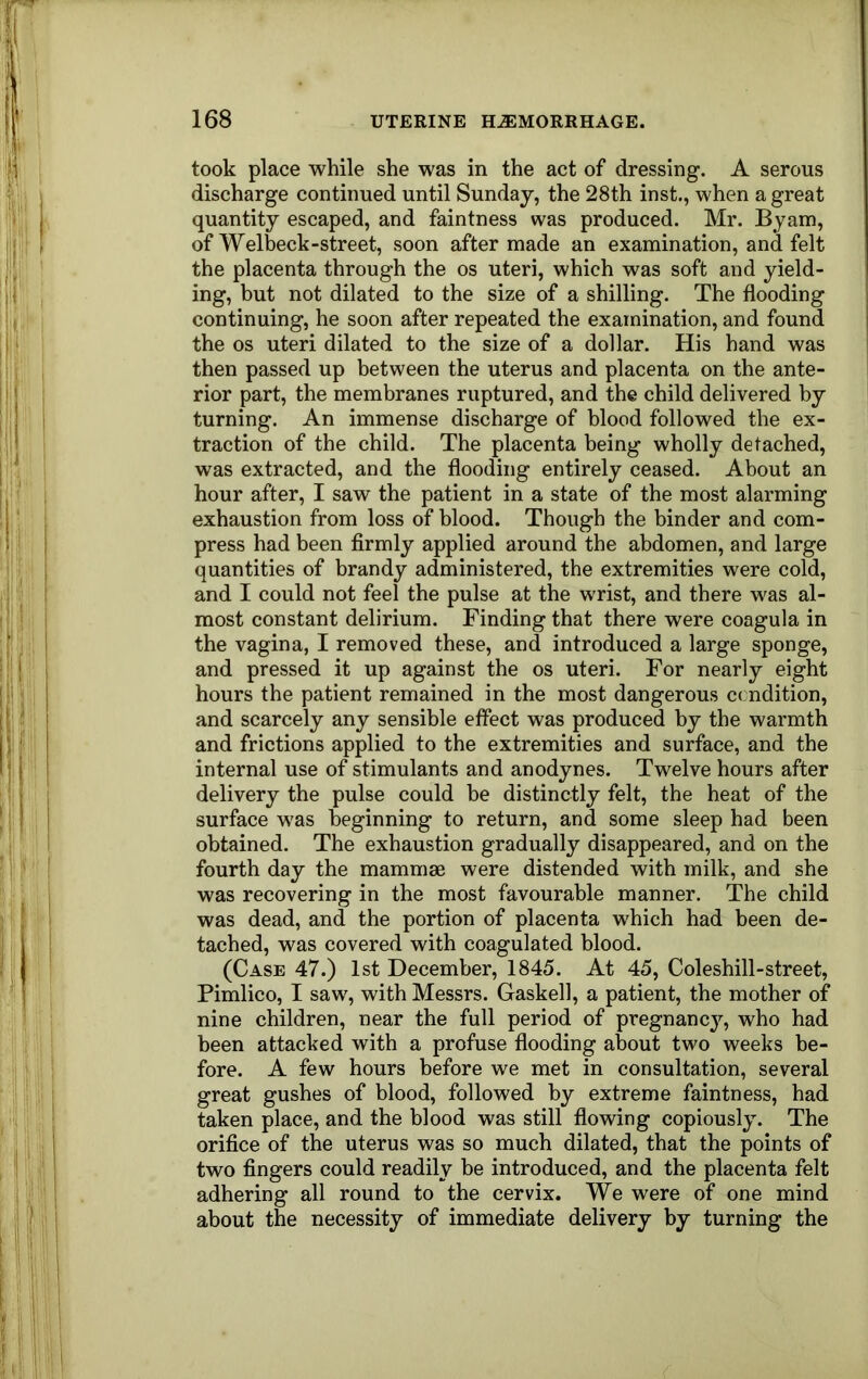 took place while she was in the act of dressing. A serous discharge continued until Sunday, the 28th inst., when a great quantity escaped, and faintness was produced. Mr. Byam, of Welbeck-street, soon after made an examination, and felt the placenta through the os uteri, which was soft and yield- ing, but not dilated to the size of a shilling. The flooding continuing, he soon after repeated the examination, and found the os uteri dilated to the size of a dollar. His hand was then passed up between the uterus and placenta on the ante- rior part, the membranes ruptured, and the child delivered by turning. An immense discharge of blood followed the ex- traction of the child. The placenta being wholly detached, was extracted, and the flooding entirely ceased. About an hour after, I saw the patient in a state of the most alarming exhaustion from loss of blood. Though the binder and com- press had been firmly applied around the abdomen, and large quantities of brandy administered, the extremities were cold, and I could not feel the pulse at the wrist, and there was al- most constant delirium. Finding that there were coagula in the vagina, I removed these, and introduced a large sponge, and pressed it up against the os uteri. For nearly eight hours the patient remained in the most dangerous ccndition, and scarcely any sensible effect was produced by the warmth and frictions applied to the extremities and surface, and the internal use of stimulants and anodynes. Twelve hours after delivery the pulse could be distinctly felt, the heat of the surface was beginning to return, and some sleep had been obtained. The exhaustion gradually disappeared, and on the fourth day the mammae were distended with milk, and she was recovering in the most favourable manner. The child was dead, and the portion of placenta which had been de- tached, was covered with coagulated blood. (Case 47.) 1st December, 1845. At 45, Coleshill-street, Pimlico, I saw, with Messrs. Gaskell, a patient, the mother of nine children, near the full period of pregnancy, who had been attacked with a profuse flooding about two weeks be- fore. A few hours before we met in consultation, several great gushes of blood, followed by extreme faintness, had taken place, and the blood was still flowing copiously. The orifice of the uterus was so much dilated, that the points of two fingers could readily be introduced, and the placenta felt adhering all round to the cervix. We were of one mind about the necessity of immediate delivery by turning the