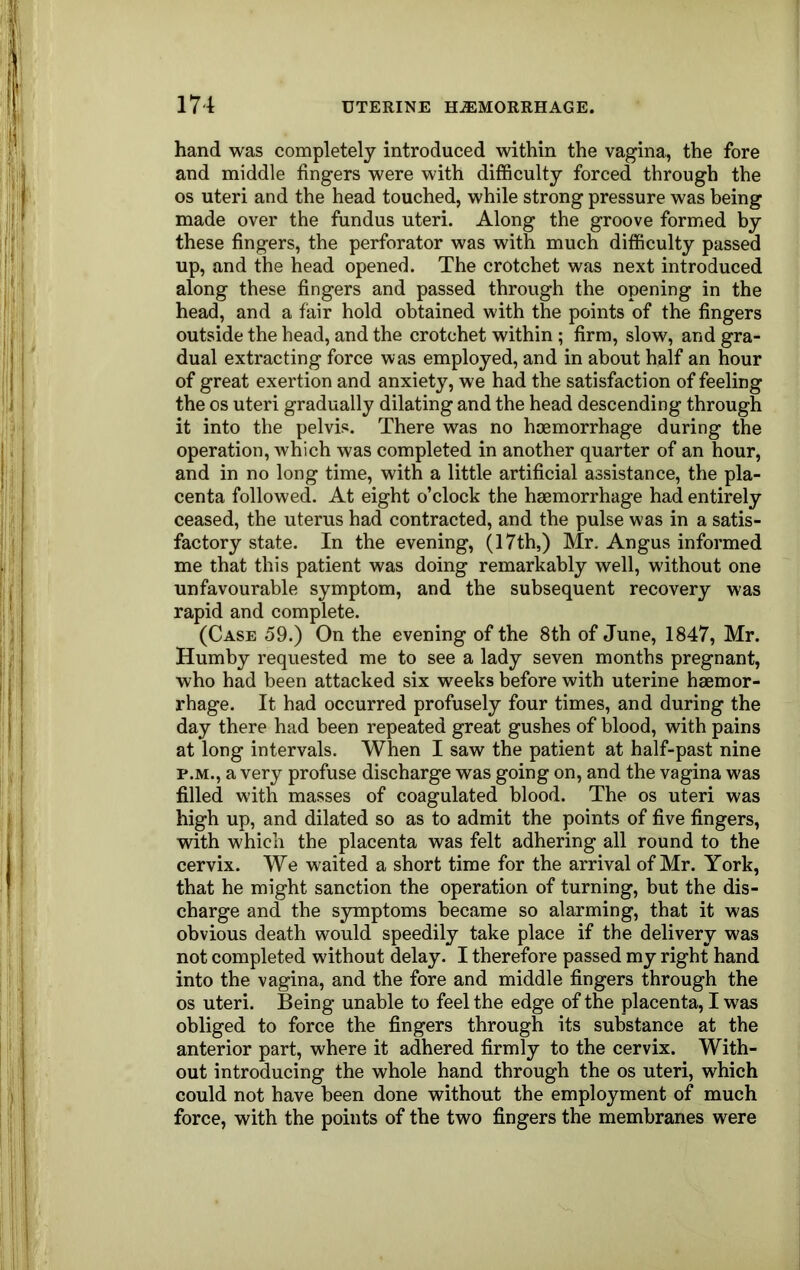 hand was completely introduced within the vagina, the fore and middle fingers were with difficulty forced through the os uteri and the head touched, while strong pressure was being made over the fundus uteri. Along the groove formed by these fingers, the perforator was with much difficulty passed up, and the head opened. The crotchet was next introduced along these fingers and passed through the opening in the head, and a fair hold obtained with the points of the fingers outside the head, and the crotchet within ; firm, slow, and gra- dual extracting force was employed, and in about half an hour of great exertion and anxiety, we had the satisfaction of feeling the os uteri gradually dilating and the head descending through it into the pelvis. There was no haemorrhage during the operation, which was completed in another quarter of an hour, and in no long time, with a little artificial assistance, the pla- centa followed. At eight o’clock the haemorrhage had entirely ceased, the uterus had contracted, and the pulse was in a satis- factory state. In the evening, (17th,) Mr. Angus informed me that this patient was doing remarkably well, without one unfavourable symptom, and the subsequent recovery was rapid and complete. (Case 59.) On the evening of the 8th of June, 1847, Mr. Humby requested me to see a lady seven months pregnant, who had been attacked six weeks before with uterine haemor- rhage. It had occurred profusely four times, and during the day there had been repeated great gushes of blood, with pains at long intervals. When I saw the patient at half-past nine P.M., a very profuse discharge was going on, and the vagina was filled with masses of coagulated blood. The os uteri was high up, and dilated so as to admit the points of five fingers, with which the placenta was felt adhering all round to the cervix. We waited a short time for the arrival of Mr. York, that he might sanction the operation of turning, but the dis- charge and the symptoms became so alarming, that it was obvious death would speedily take place if the delivery was not completed without delay. I therefore passed my right hand into the vagina, and the fore and middle fingers through the os uteri. Being unable to feel the edge of the placenta, I was obliged to force the fingers through its substance at the anterior part, where it adhered firmly to the cervix. With- out introducing the whole hand through the os uteri, which could not have been done without the employment of much force, with the points of the two fingers the membranes were