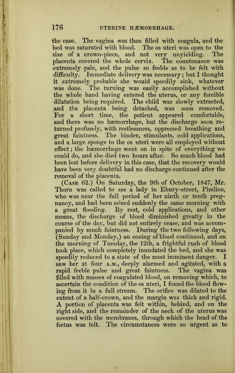 the case. The vagina was then filled with coagula, and the bed was saturated with blood. The os uteri was open to the size of a crown-piece, and not very unyielding. The placenta covered the whole cervix. The countenance was extremely pale, and the pulse so feeble as to be felt with difficulty. Immediate delivery was necessary; but I thought it extremely probable she would speedily sink, whatever was done. The turning was easily accomplished without the whole hand having entered the uterus, or any forcible dilatation being required. The child was slowly extracted, and the placenta being detached, was soon removed. For a short time, the patient appeared comfortable, and there was no haemorrhage, but the discharge soon re- turned profusely, with restlessness, oppressed breathing and great faintness. The binder, stimulants, cold applications, and a large sponge to the os uteri were all employed without effect; the haemorrhage went on in spite of everything we could do, and she died two hours after. So much blood had been lost before delivery in this case, that the recovery would have been very doubtful had no discharge continued after the removal of the placenta. (Case 62.) On Saturday, the 9th of October, 1847, Mr. Thorn was called to see a lady in Ebury-street, Pimlico, who was near the full period of her ninth or tenth preg- nancy, and had been seized suddenly the same morning with a great flooding. By rest, cold applications, and other means, the discharge of blood diminished greatly in the course of the day, but did not entirely cease, and was accom- panied by much faintness. During the two following days, (Sunday and Monday,) an oozing of blood continued, and on the morning of Tuesday, the 12th, a frightful rush of blood took place, which completely inundated the bed, and she was speedily reduced to a state of the most imminent danger. I saw her at four a.m., deeply alarmed and agitated, with a rapid feeble pulse and great faintness. The vagina was filled with masses of coagulated blood, on removing which, to ascertain the condition of the os uteri, I found the blood flow- ing from it in a full stream. The orifice was dilated to the extent of a half-crown, and the margin was thick and rigid. A portion of placenta was felt within, behind, and on the right side, and the remainder of the neck of the uterus was covered with the membranes, through which the head of the foetus was felt. The circumstances were so urgent as to