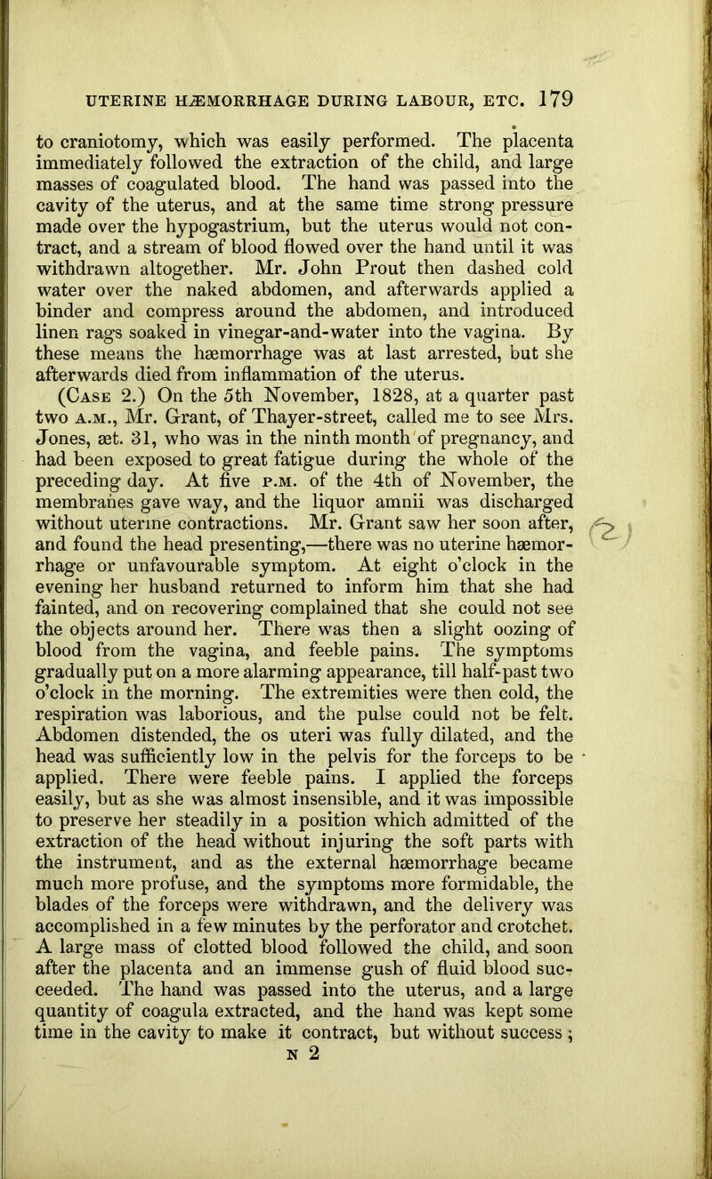 to craniotomy, which was easily performed. The placenta immediately followed the extraction of the child, and large masses of coagulated blood. The hand was passed into the cavity of the uterus, and at the same time strong pressure made over the hypogastrium, but the uterus would not con- tract, and a stream of blood flowed over the hand until it was withdrawn altogether. Mr. John Prout then dashed cold water over the naked abdomen, and afterwards applied a binder and compress around the abdomen, and introduced linen rags soaked in vinegar-and-water into the vagina. By these means the haemorrhage was at last arrested, but she afterwards died from inflammation of the uterus. (Case 2.) On the 5th November, 1828, at a quarter past two A.M., Mr. Grant, of Thayer-street, called me to see Mrs. Jones, set. 31, who was in the ninth month of pregnancy, and had been exposed to great fatigue during the whole of the preceding day. At five p.m. of the 4th of November, the membranes gave way, and the liquor amnii was discharged without uterine contractions. Mr. Grant saw her soon after, and found the head presenting,—there was no uterine haemor- rhage or unfavourable symptom. At eight o’clock in the evening her husband returned to inform him that she had fainted, and on recovering complained that she could not see the objects around her. There w'as then a slight oozing of blood from the vagina, and feeble pains. The symptoms gradually put on a more alarming appearance, till half-past two o’clock in the morning. The extremities were then cold, the respiration was laborious, and the pulse could not be felt. Abdomen distended, the os uteri was fully dilated, and the head was sufficiently low in the pelvis for the forceps to be ■ applied. There were feeble pains. I applied the forceps easily, but as she was almost insensible, and it was impossible to preserve her steadily in a position which admitted of the extraction of the head without injuring the soft parts with the instrument, and as the external haemorrhage became much more profuse, and the symptoms more formidable, the blades of the forceps were withdrawn, and the delivery was accomplished in a few minutes by the perforator and crotchet. A large mass of clotted blood followed the child, and soon after the placenta and an immense gush of fluid blood suc- ceeded. The hand was passed into the uterus, and a large quantity of coagula extracted, and the hand was kept some time in the cavity to make it contract, but without success ; N 2