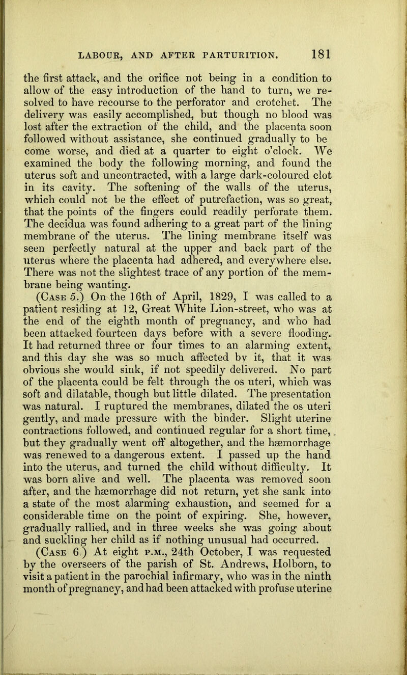 the first attack, and the orifice not being in a condition to allow of the easy introduction of the hand to turn, we re- solved to have recourse to the perforator and crotchet. The delivery was easily accomplished, but though no blood was lost after the extraction of the child, and the placenta soon followed without assistance, she continued gradually to be come worse, and died at a quarter to eight o’clock. We examined the body the following morning, and found the uterus soft and uncontracted, with a large dark-coloured clot in its cavity. The softening of the walls of the uterus, which could not he the effect of putrefaction, was so great, that the points of the fingers could readily perforate them. The decidua was found adhering to a great part of the lining membrane of the uterus. The lining membrane itself was seen perfectly natural at the upper and back part of the uterus where the placenta had adhered, and everywhere else. There was not the slightest trace of any portion of the mem- brane being wanting. (Case 5.) On the 16th of April, 1829, I was called to a patient residing at 12, Great White Lion-street, who was at the end of the eighth month of pregnancy, and who had been attacked fourteen days before with a severe flooding. It had returned three or four times to an alarming extent, and this day she was so much affected by it, that it was obvious she would sink, if not speedily delivered. No part of the placenta could be felt through the os uteri, which was soft and dilatable, though but little dilated. The presentation was natural. I ruptured the membranes, dilated the os uteri gently, and made pressure with the binder. Slight uterine contractions followed, and continued regular for a short time, but they gradually went off altogether, and the haemorrhage was renewed to a dangerous extent. I passed up the hand into the uterus, and turned the child without difficulty. It was born alive and well. The placenta was removed soon after, and the haemorrhage did not return, yet she sank into a state of the most alarming exhaustion, and seemed for a considerable time on the point of expiring. She, however, gradually rallied, and in three weeks she was going about and suckling her child as if nothing unusual had occurred. (Case 6.) At eight p.m., 24th October, I was requested by the overseers of the parish of St. Andrews, Holborn, to visit a patient in the parochial infirmary, who was in the ninth month of pregnancy, and had been attacked with profuse uterine