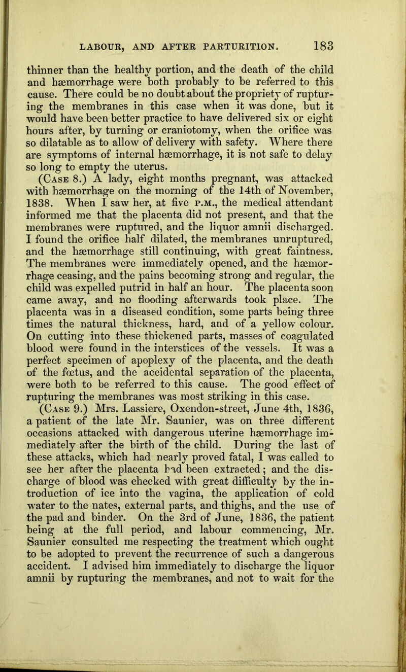 thinner than the healthy portion, and the death of the child and haemorrhage were both probably to be referred to this cause. There could be no doubt about the propriety of ruptur- ing the membranes in this case when it was done, but it would have been better practice to have delivered six or eight hours after, by turning or craniotomy, when the orifice was so dilatable as to allow of delivery with safety. Where there are symptoms of internal haemorrhage, it is not safe to delay so long to empty the uterus, (Case 8.) A lady, eight months pregnant, was attacked with haemorrhage on the morning of the 14th of hTovember, 1838. When I saw her, at five p.m., the medical attendant informed me that the placenta did not present, and that the membranes were ruptured, and the liquor amnii discharged. I found the orifice half dilated, the membranes unruptured, and the haemorrhage still continuing, with great faintness. The membranes were immediately opened, and the haemor- rhage ceasing, and the pains becoming strong and regular, the child was expelled putrid in half an hour. The placenta soon came away, and no flooding afterwards took place. The placenta was in a diseased condition, some parts being three times the natural thickness, hard, and of a yellow colour. On cutting into these thickened parts, masses of coagulated blood were found in the interstices of the vessels. It was a perfect specimen of apoplexy of the placenta, and the death of the fcEtus, and the accidental separation of the placenta, were both to be referred to this cause. The good effect of rupturing the membranes was most striking in this case. (Case 9.) Mrs. Lassiere, Oxendon-street, June 4th, 1836, a patient of the late Mr. Saunier, was on three different occasions attacked with dangerous uterine haemorrhage im- mediately after the birth of the child. During the last of these attacks, which had nearly proved fatal, I was called to see her after the placenta bad been extracted; and the dis- charge of blood was checked with great difficulty by the in- troduction of ice into the vagina, the application of cold w^ater to the nates, external parts, and thighs, and the use of the pad and binder. On the 3rd of June, 1836, the patient being at the full period, and labour commencing, Mr. Saunier consulted me respecting the treatment which ought to be adopted to prevent the recurrence of such a dangerous accident. I advised him immediately to discharge the liquor amnii by rupturing the membranes, and not to wait for the