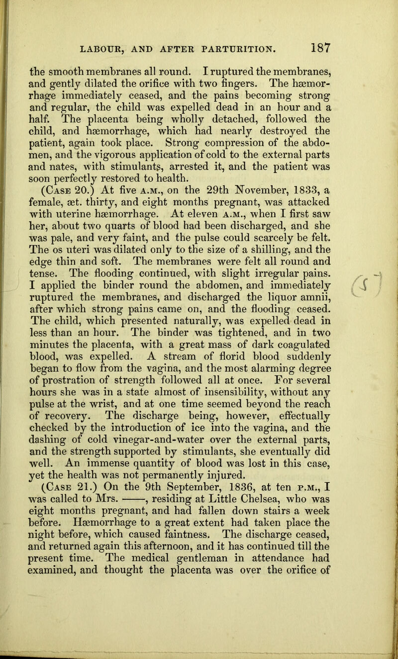 the smooth membranes all round. I ruptured the membranes, and gently dilated the orifice with two fingers. The haemor- rhage immediately ceased, and the pains becoming strong and regular, the child was expelled dead in an hour and a half. The placenta being wholly detached, followed the child, and haemorrhage, which had nearly destroyed the patient, again took place. Strong compression of the abdo- men, and the vigorous application of cold to the external parts and nates, with stimulants, arrested it, and the patient was soon perfectly restored to health. (Case 20.) At five a.m., on the 29th November, 1833, a female, aet. thirty, and eight months pregnant, was attacked with uterine haemorrhage. At eleven a.m., when I first saw her, about two quarts of blood had been discharged, and she was pale, and very faint, and the pulse could scarcely be felt. The os uteri was dilated only to the size of a shilling, and the edge thin and soft. The membranes were felt all round and tense. The flooding continued, with slight irregular pains. I applied the binder round the abdomen, and immediately ruptured the membranes, and discharged the liquor amnii, after which strong pains came on, and the flooding ceased. The child, which presented naturally, was expelled dead in less than an hour. The binder was tightened, and in two minutes the placenta, with a great mass of dark coagulated blood, was expelled. A stream of florid blood suddenly began to flow from the vagina, and the most alarming degree of prostration of strength followed all at once. For several hours she was in a state almost of insensibility, without any pulse at the wrist, and at one time seemed beyond the reach of recovery. The discharge being, however, eifectually checked by the introduction of ice into the vagina, and the dashing of cold vinegar-and-water over the external parts, and the strength supported by stimulants, she eventually did well. An immense quantity of blood was lost in this case, yet the health was not permanently injured. (Case 21.) On the 9th September, 1836, at ten p.m., I w^as called to Mrs. , residing at Little Chelsea, who was eight months pregnant, and had fallen down stairs a week before. Haemorrhage to a great extent had taken place the night before, which caused faintness. The discharge ceased, and returned again this afternoon, and it has continued till the present time. The medical gentleman in attendance had examined, and thought the placenta was over the orifice of