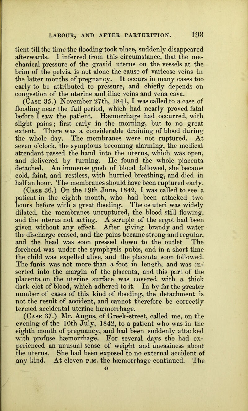 tient till the time the flooding took place, suddenly disappeared afterwards. I inferred from this circumstance, that the me- chanical pressure of the gravid uterus on the vessels at the brim of the pelvis, is not alone the cause of varicose veins in the latter months of pregnancy. It occurs in many cases too early to be attributed to pressure, and chiefly depends on congestion of the uterine and iliac veins and vena cava. (Case 35.) November 27th, 1841, I was called to a case of flooding near the full period, which had nearly proved fatal before I saw the patient. Haemorrhage had occurred, with slight pains; first early in the morning, but to no great extent. There was a considerable draining of blood during the whole day. The membranes were not ruptured. At seven o’clock, the symptoms becoming alarming, the medical attendant passed the hand into the uterus, which was open, and delivered by turning. He found the whole placenta detached. An immense gush of blood followed, she became cold, faint, and restless, with hurried breathing, and died in half an hour. The membranes should have been ruptured early. (Case 36.) On the 19th June, 1842, I was called to see a patient in the eighth month, who had been attacked two hours before with a great flooding. The os uteri was widely dilated, the membranes unruptured, the blood still flowing, and the uterus not acting. A scruple of the ergot had been given without any effect. After giving brandy and water the discharge ceased, and the pains became strong and regular, and the head was soon pressed down to the outlet The forehead was under the symphysis pubis, and in a short time the child was expelled alive, and the placenta soon followed. The funis was not more than a foot in length, and was in- serted into the margin of the placenta, and this part of the placenta on the uterine surface was covered with a thick dark clot of blood, which adhered to it. In by far the greater number of cases of this kind of flooding, the detachment is not the result of accident, and cannot therefore be correctly termed accidental uterine haemorrhage. (Case 37.) Mr. Angus, of Greek-street, called me, on the evening of the 10th July, 1842, to a patient who was in the eighth month of pregnancy, and had been suddenly attacked with profuse haemorrhage. For several days she had ex- perienced an unusual sense of weight and uneasiness about the uterus. She had been exposed to no external accident of any kind. At eleven p.m. the haemorrhage continued. The