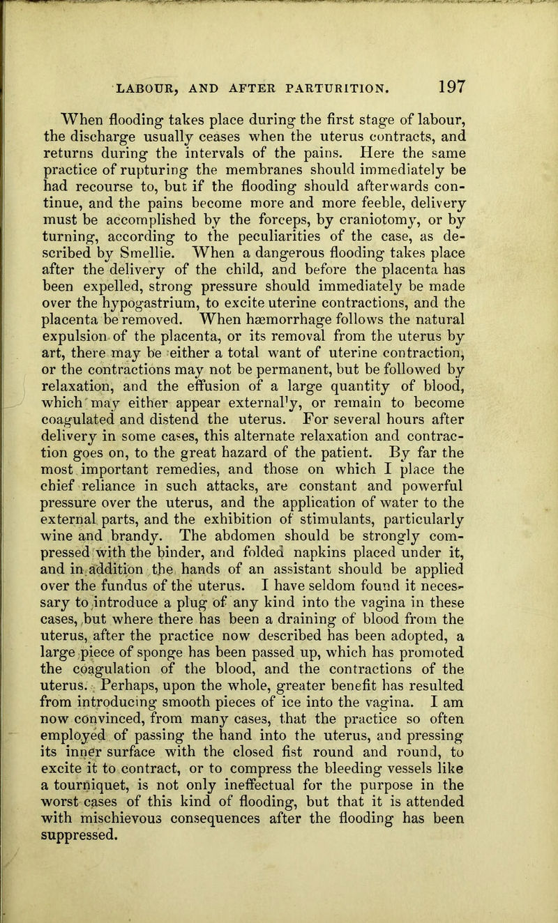 When flooding takes place during the first stage of labour, the discharge usually ceases when the uterus contracts, and returns during the intervals of the pains. Here the same practice of rupturing the membranes should immediately be had recourse to, hut if the flooding should afterwards con- tinue, and the pains become more and more feeble, delivery must be accomplished by the forceps, by craniotomy, or by turning, according to the peculiarities of the case, as de- scribed by Smellie. When a dangerous flooding takes place after the delivery of the child, and before the placenta has been expelled, strong pressure should immediately be made over the hypogastrium, to excite uterine contractions, and the placenta he removed. When haemorrhage follows the natural expulsion of the placenta, or its removal from the uterus by art, there may be either a total want of uterine contraction, or the contractions may not be permanent, but be followed by relaxation, and the effusion of a large quantity of blood, which'may either appear external’y, or remain to become coagulated and distend the uterus. For several hours after delivery in some cases, this alternate relaxation and contrac- tion goes on, to the great hazard of the patient. By far the most important remedies, and those on which I place the chief reliance in such attacks, are constant and powerful pressure over the uterus, and the application of water to the external parts, and the exhibition of stimulants, particularly wine and brandy. The abdomen should be strongly com- pressed with the binder, and folded napkins placed under it, and in addition the hands of an assistant should he applied over the fundus of the uterus. I have seldom found it neces- sary to .introduce a plug of any kind into the vagina in these cases, ,but where there has been a draining of blood from the uterus, after the practice now described has been adopted, a large piece of sponge has been passed up, which has promoted the coagulation of the blood, and the contractions of the uterus. , Perhaps, upon the w^hole, greater benefit has resulted from introducing smooth pieces of ice into the vagina. I am now convinced, from many cases, that the practice so often employed of passing the hand into the uterus, and pressing its inner surface with the closed fist round and round, to excite it to contract, or to compress the bleeding vessels like a tourniquet, is not only ineffectual for the purpose in the worst cases of this kind of flooding, but that it is attended with mischievous consequences after the flooding has been suppressed.