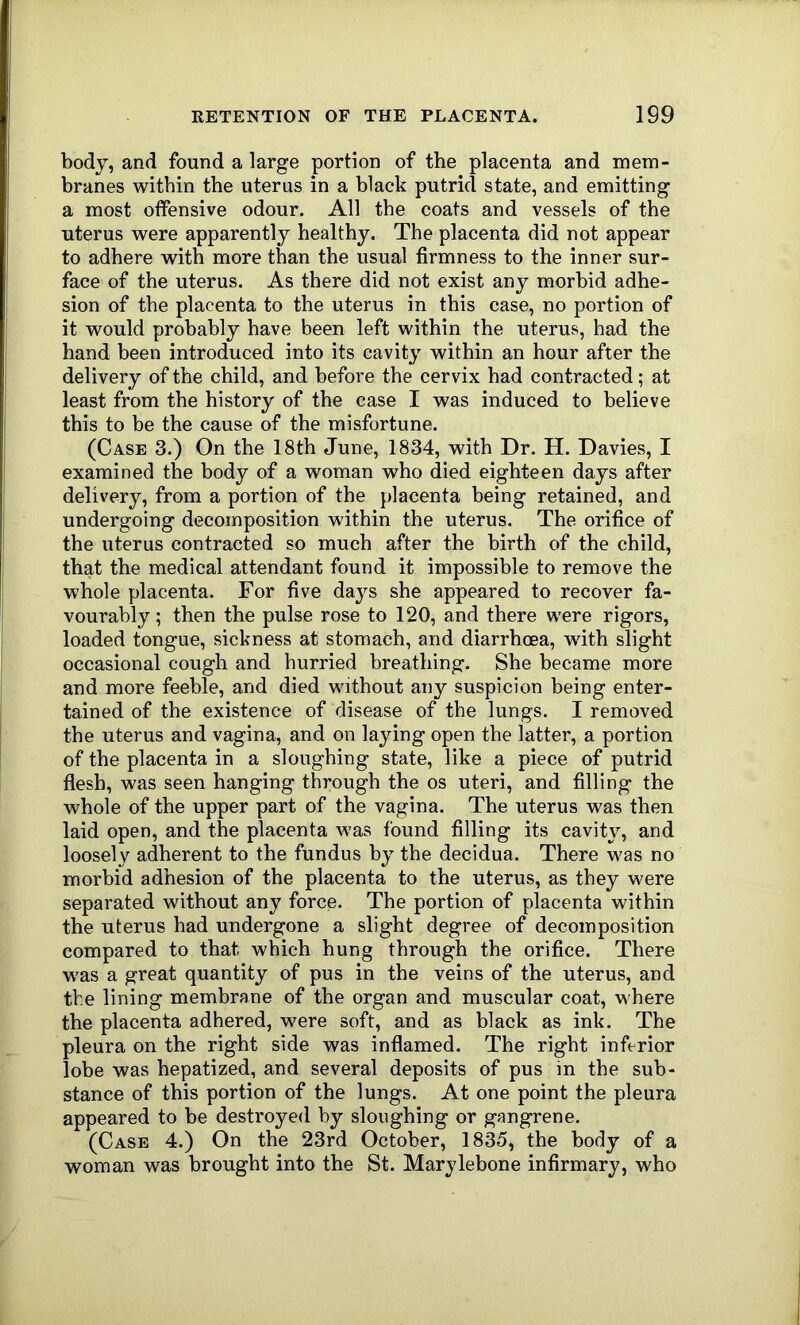 body, and found a large portion of the placenta and mem- branes within the uterus in a black putrid state, and emitting a most offensive odour. All the coats and vessels of the uterus were apparently healthy. The placenta did not appear to adhere with more than the usual firmness to the inner sur- face of the uterus. As there did not exist any morbid adhe- sion of the placenta to the uterus in this case, no portion of it would probably have been left within the uterus, had the hand been introduced into its cavity within an hour after the delivery of the child, and before the cervix had contracted; at least from the history of the case I was induced to believe this to be the cause of the misfortune. (Case 3.) On the 18th June, 1834, with Dr. H. Davies, I examined the body of a woman who died eighteen days after delivery, from a portion of the placenta being retained, and undergoing decomposition within the uterus. The orifice of the uterus contracted so much after the birth of the child, that the medical attendant found it impossible to remove the whole placenta. For five days she appeared to recover fa- vourably; then the pulse rose to 120, and there were rigors, loaded tongue, sickness at stomach, and diarrhoea, with slight occasional cough and hurried breathing. She became more and more feeble, and died without any suspicion being enter- tained of the existence of disease of the lungs. I removed the uterus and vagina, and on laying open the latter, a portion of the placenta in a sloughing state, like a piece of putrid flesh, was seen hanging through the os uteri, and filling the whole of the upper part of the vagina. The uterus was then laid open, and the placenta was found filling its cavity, and loosely adherent to the fundus by the decidua. There was no morbid adhesion of the placenta to the uterus, as they were separated without any force. The portion of placenta within the uterus had undergone a slight degree of decomposition compared to that which hung through the orifice. There was a great quantity of pus in the veins of the uterus, and the lining membrane of the organ and muscular coat, where the placenta adhered, were soft, and as black as ink. The pleura on the right side was inflamed. The right inferior lobe was hepatized, and several deposits of pus in the sub- stance of this portion of the lungs. At one point the pleura appeared to be destroyed by sloughing or gangrene. (Case 4.) On the 23rd October, 1835, the body of a woman was brought into the St. Marylebone infirmary, who