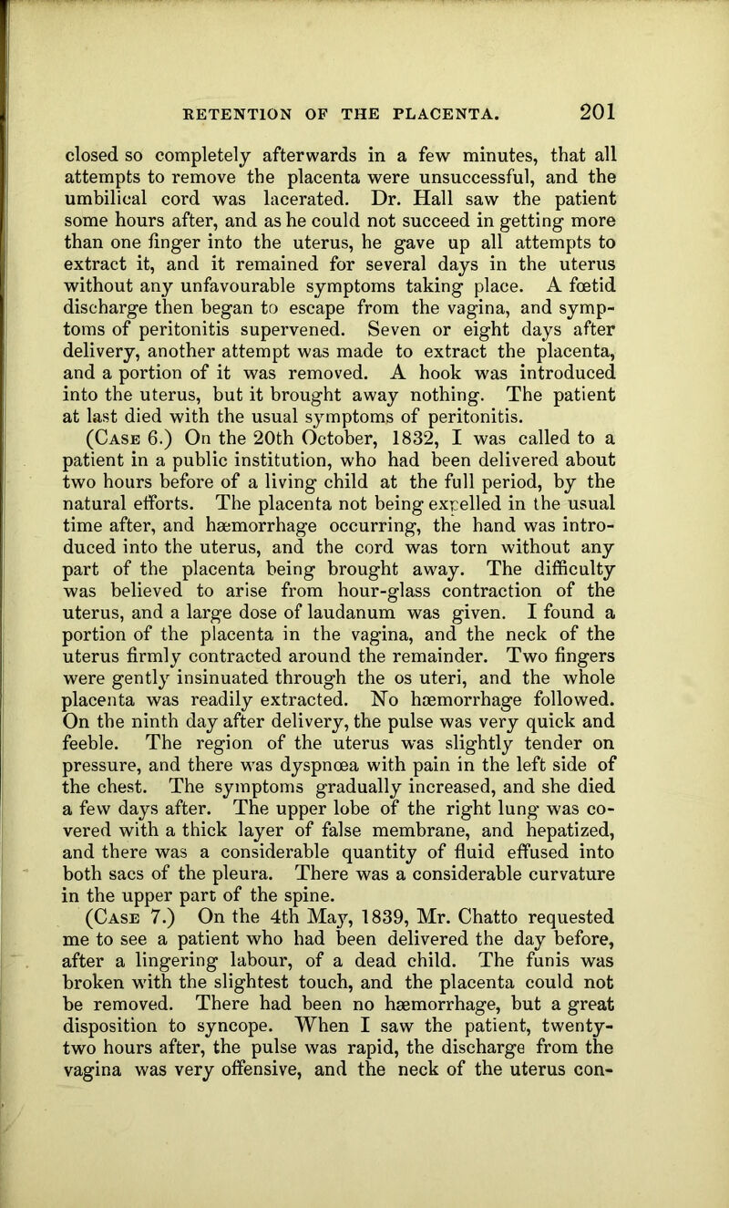 closed so completely afterwards in a few minutes, that all attempts to remove the placenta were unsuccessful, and the umbilical cord was lacerated. Dr. Hall saw the patient some hours after, and as he could not succeed in getting more than one finger into the uterus, he gave up all attempts to extract it, and it remained for several days in the uterus without any unfavourable symptoms taking place. A foetid discharge then began to escape from the vagina, and symp- toms of peritonitis supervened. Seven or eight days after delivery, another attempt was made to extract the placenta, and a portion of it was removed. A hook was introduced into the uterus, but it brought away nothing. The patient at last died with the usual symptoms of peritonitis. (Case 6.) On the 20th October, 1832, I was called to a patient in a public institution, who had been delivered about two hours before of a living child at the full period, by the natural efforts. The placenta not being exrelled in the usual time after, and haemorrhage occurring, the hand was intro- duced into the uterus, and the cord was torn without any part of the placenta being brought away. The difficulty was believed to arise from hour-glass contraction of the uterus, and a large dose of laudanum was given. I found a portion of the placenta in the vagina, and the neck of the uterus firmly contracted around the remainder. Two fingers were gently insinuated through the os uteri, and the whole placenta was readily extracted. Ho haemorrhage followed. On the ninth day after delivery, the pulse was very quick and feeble. The region of the uterus was slightly tender on pressure, and there was dyspnoea with pain in the left side of the chest. The symptoms gradually increased, and she died a few days after. The upper lobe of the right lung was co- vered with a thick layer of false membrane, and hepatized, and there was a considerable quantity of fluid effused into both sacs of the pleura. There was a considerable curvature in the upper part of the spine. (Case 7.) On the 4th Ma}q 1839, Mr. Chatto requested me to see a patient who had been delivered the day before, after a lingering labour, of a dead child. The funis was broken with the slightest touch, and the placenta could not be removed. There had been no haemorrhage, but a great disposition to syncope. When I saw the patient, twenty- two hours after, the pulse was rapid, the discharge from the vagina was very offensive, and the neck of the uterus con-