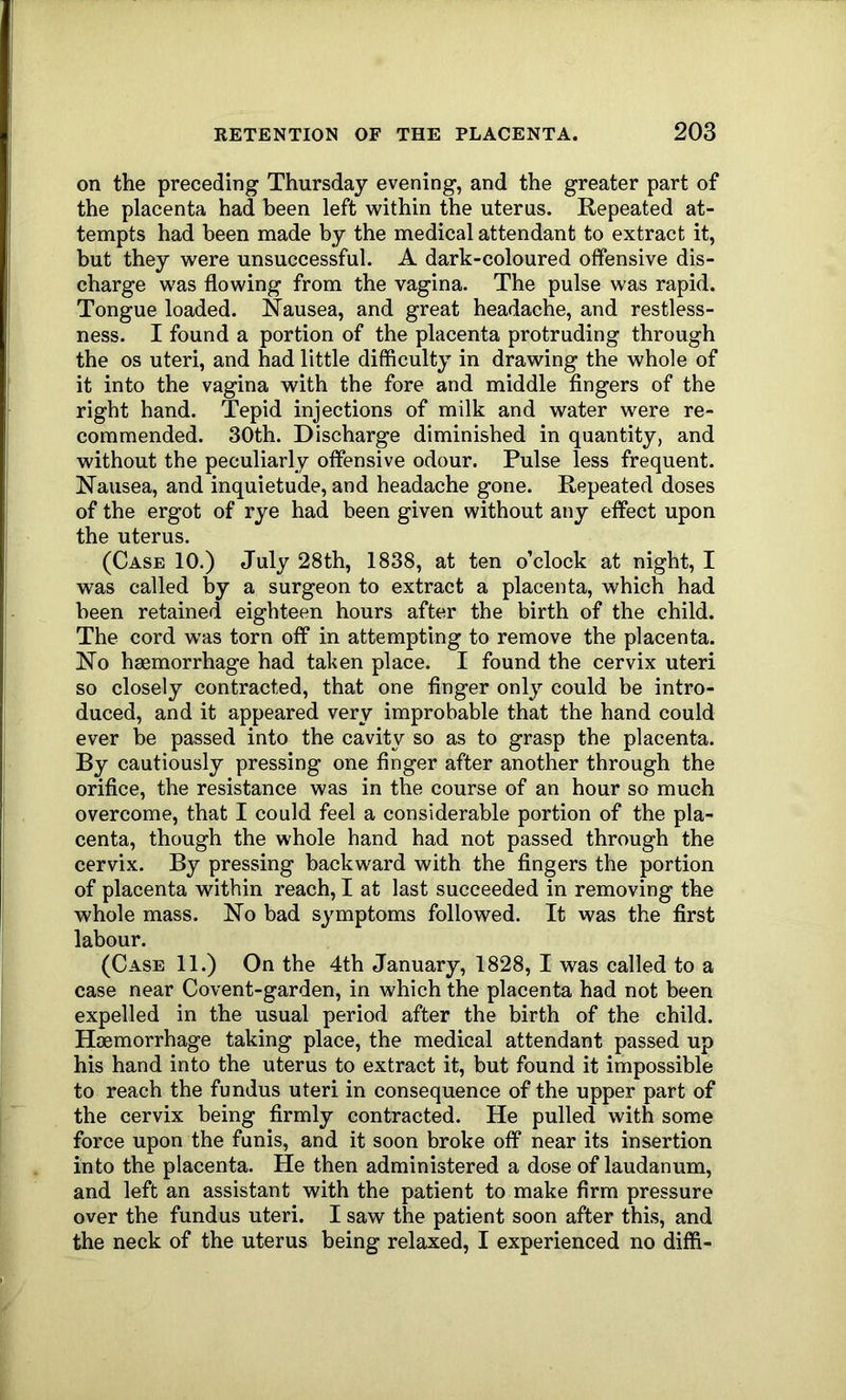 on the preceding Thursday evening, and the greater part of the placenta had been left within the uterus. Repeated at- tempts had been made by the medical attendant to extract it, but they were unsuccessful. A dark-coloured offensive dis- charge was flowing from the vagina. The pulse was rapid. Tongue loaded. Nausea, and great headache, and restless- ness. I found a portion of the placenta protruding through the os uteri, and had little difficulty in drawing the whole of it into the vagina with the fore and middle fingers of the right hand. Tepid injections of milk and water were re- commended. 30th. Discharge diminished in quantity, and without the peculiarly offensive odour. Pulse less frequent. Nausea, and inquietude, and headache gone. Repeated doses of the ergot of rye had been given without any effect upon the uterus. (Case 10.) July 28th, 1838, at ten o’clock at night, I was called by a surgeon to extract a placenta, which had been retained eighteen hours after the birth of the child. The cord was torn off in attempting to remove the placenta. No haemorrhage had taken place. I found the cervix uteri so closely contracted, that one finger only could be intro- duced, and it appeared very improbable that the hand could ever be passed into the cavity so as to grasp the placenta. By cautiously pressing one finger after another through the orifice, the resistance was in the course of an hour so much overcome, that I could feel a considerable portion of the pla- centa, though the whole hand had not passed through the cervix. By pressing backward with the fingers the portion of placenta within reach, I at last succeeded in removing the whole mass. No bad symptoms followed. It was the first labour. (Case 11.) On the 4th January, 1828, I was called to a case near Covent-garden, in which the placenta had not been expelled in the usual period after the birth of the child. Haemorrhage taking place, the medical attendant passed up his hand into the uterus to extract it, but found it impossible to reach the fundus uteri in consequence of the upper part of the cervix being firmly contracted. He pulled with some force upon the funis, and it soon broke off near its insertion into the placenta. He then administered a dose of laudanum, and left an assistant with the patient to make firm pressure over the fundus uteri. I saw the patient soon after this, and the neck of the uterus being relaxed, I experienced no diffi-