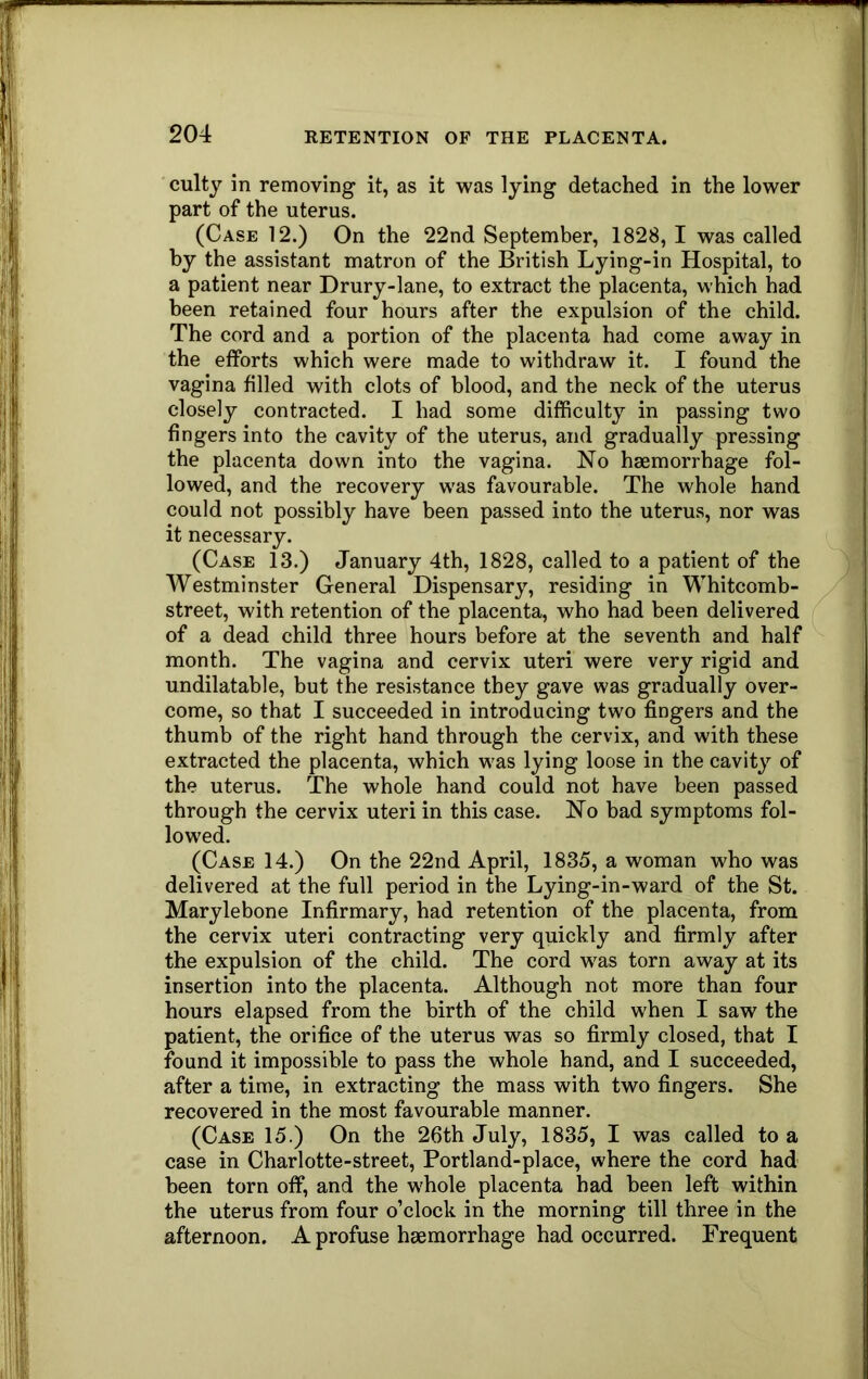 culty in removing it, as it was lying detached in the lower part of the uterus. (Case 12.) On the 22nd September, 1828, I was called by the assistant matron of the British Lying-in Hospital, to a patient near Drury-lane, to extract the placenta, which had been retained four hours after the expulsion of the child. The cord and a portion of the placenta had come away in the efforts which were made to withdraw it. I found the vagina filled with clots of blood, and the neck of the uterus closely contracted. I had some difficulty in passing two fingers into the cavity of the uterus, and gradually pressing the placenta down into the vagina. No haemorrhage fol- lowed, and the recovery was favourable. The whole hand could not possibly have been passed into the uterus, nor was it necessary. (Case 13.) January 4th, 1828, called to a patient of the AVestminster General Dispensary, residing in Whitcomb- street, with retention of the placenta, who had been delivered of a dead child three hours before at the seventh and half month. The vagina and cervix uteri were very rigid and undilatable, but the resistance they gave was gradually over- come, so that I succeeded in introducing two fingers and the thumb of the right hand through the cervix, and with these extracted the placenta, which was lying loose in the cavity of the uterus. The whole hand could not have been passed through the cervix uteri in this case. No bad symptoms fol- lowed. (Case 14.) On the 22nd April, 1835, a woman who was delivered at the full period in the Lying-in-ward of the St. Marylebone Infirmary, had retention of the placenta, from the cervix uteri contracting very quickly and firmly after the expulsion of the child. The cord was torn away at its insertion into the placenta. Although not more than four hours elapsed from the birth of the child when I saw the patient, the orifice of the uterus was so firmly closed, that I found it impossible to pass the whole hand, and I succeeded, after a time, in extracting the mass with two fingers. She recovered in the most favourable manner. (Case 15.) On the 26th July, 1835, I was called to a case in Charlotte-street, Portland-place, where the cord had been torn off, and the whole placenta had been left within the uterus from four o’clock in the morning till three in the afternoon. A profuse haemorrhage had occurred. Frequent