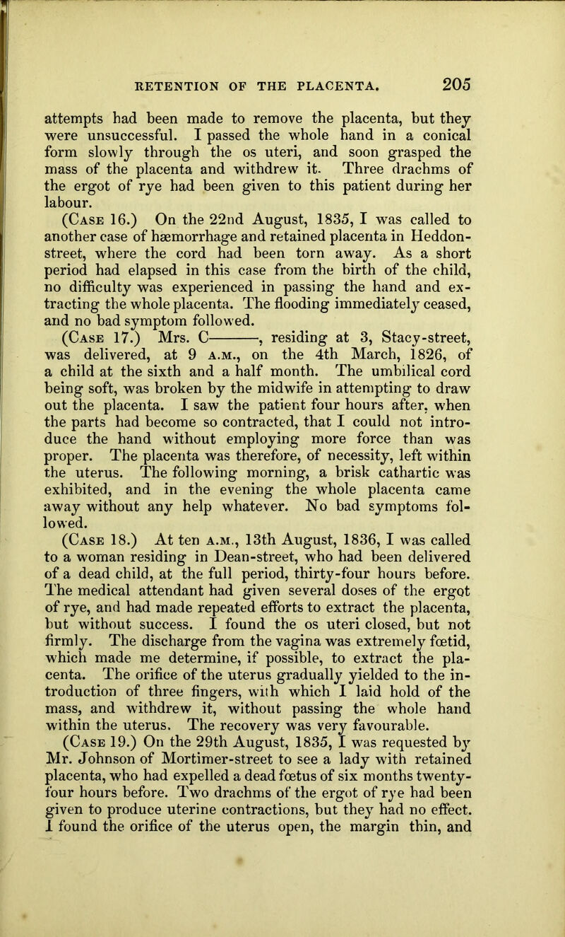 attempts had been made to remove the placenta, but thej were unsuccessful. I passed the whole hand in a conical form slowly through the os uteri, and soon grasped the mass of the placenta and withdrew it- Three drachms of the ergot of rye had been given to this patient during her labour. (Case 16.) On the 22nd August, 1835, I was called to another case of haemorrhage and retained placenta in Heddon- street, where the cord had been torn away. As a short period had elapsed in this case from the birth of the child, no difficulty was experienced in passing the hand and ex- tracting the whole placenta. The flooding immediately ceased, and no bad symptom followed. (Case 17.) Mrs. C , residing at 3, Stacy-street, was delivered, at 9 a.m., on the 4th March, 1826, of a child at the sixth and a half month. The umbilical cord being soft, was broken by the midwife in attempting to draw out the placenta. I saw the patient four hours after, when the parts had become so contracted, that I could not intro- duce the hand without employing more force than was proper. The placenta was therefore, of necessity, left within the uterus. The following morning, a brisk cathartic was exhibited, and in the evening the whole placenta came away without any help whatever. No bad symptoms fol- lowed. (Case 18.) At ten a.m., 13th August, 1836, I was called to a woman residing in Dean-street, who had been delivered of a dead child, at the full period, thirty-four hours before. The medical attendant had given several doses of the ergot of rye, and had made repeated eflbrts to extract the placenta, but without success. I found the os uteri closed, but not firmly. The discharge from the vagina was extremely foetid, which made me determine, if possible, to extract the pla- centa. The orifice of the uterus gradually yielded to the in- troduction of three fingers, with which I laid hold of the mass, and withdrew it, without passing the whole hand within the uterus. The recovery was very favourable. (Case 19.) On the 29th August, 1835, I was requested by Mr. Johnson of Mortimer-street to see a lady with retained placenta, who had expelled a dead foetus of six months twenty- four hours before. Two drachms of the ergot of rye had been given to produce uterine contractions, but they had no effect. I found the orifice of the uterus open, the margin thin, and