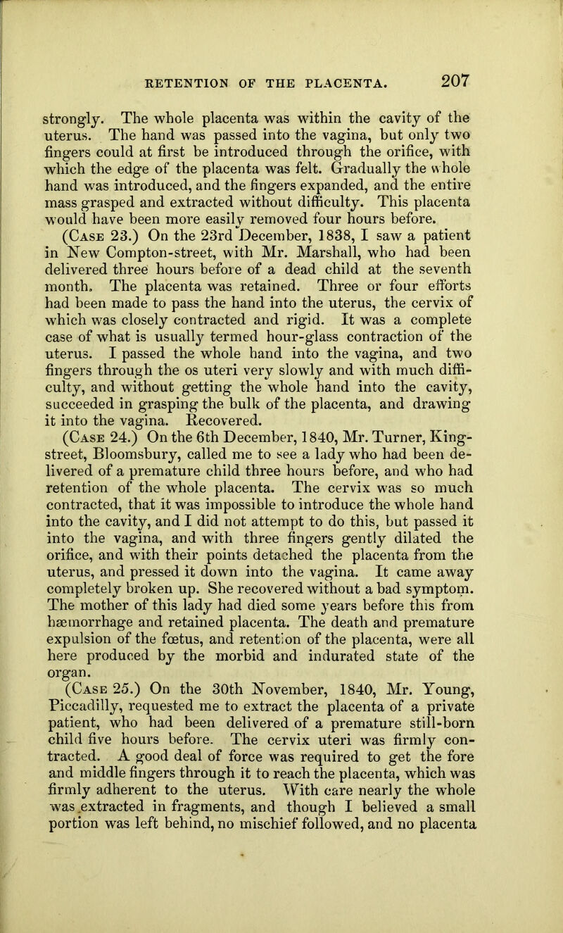 strongly. The whole placenta was within the cavity of the uterus. The hand was passed into the vagina, but only two fingers could at first be introduced through the orifice, with which the edge of the placenta was felt. Gradually the w hole hand was introduced, and the fingers expanded, and the entire mass grasped and extracted without difficulty. This placenta would have been more easily removed four hours before. (Case 23.) On the 23rd December, 1838, I saw a patient in New Compton-street, with Mr. Marshall, who had been delivered three hours befoie of a dead child at the seventh month. The placenta was retained. Three or four efforts had been made to pass the hand into the uterus, the cervix of which was closely contracted and rigid. It was a complete case of what is usually termed hour-glass contraction of the uterus. I passed the whole hand into the vagina, and two fingers through the os uteri very slowly and with much diffi- culty, and without getting the whole hand into the cavity, succeeded in grasping the bulk of the placenta, and drawing it into the vagina. Recovered. (Case 24.) On the 6th December, 1840, Mr. Turner, King- street, Bloomsbury, called me to see a lady who had been de- livered of a premature child three hours before, and who had retention of the whole placenta. The cervix was so much contracted, that it was impossible to introduce the whole hand into the cavity, and I did not attempt to do this, but passed it into the vagina, and with three fingers gently dilated the orifice, and with their points detached the placenta from the uterus, and pressed it down into the vagina. It came away completely broken up. She recovered without a bad symptom. The mother of this lady had died some years before this from haemorrhage and retained placenta. The death and premature expulsion of the foetus, and retention of the placenta, were all here produced by the morbid and indurated state of the organ. (Case 25.) On the 30th November, 1840, Mr. Young, Piccadilly, requested me to extract the placenta of a private patient, who had been delivered of a premature still-born child five hours before. The cervix uteri was firmly con- tracted. A good deal of force was required to get the fore and middle fingers through it to reach the placenta, which was firmly adherent to the uterus. With care nearly the whole was,extracted in fragments, and though I believed a small portion was left behind, no mischief followed, and no placenta