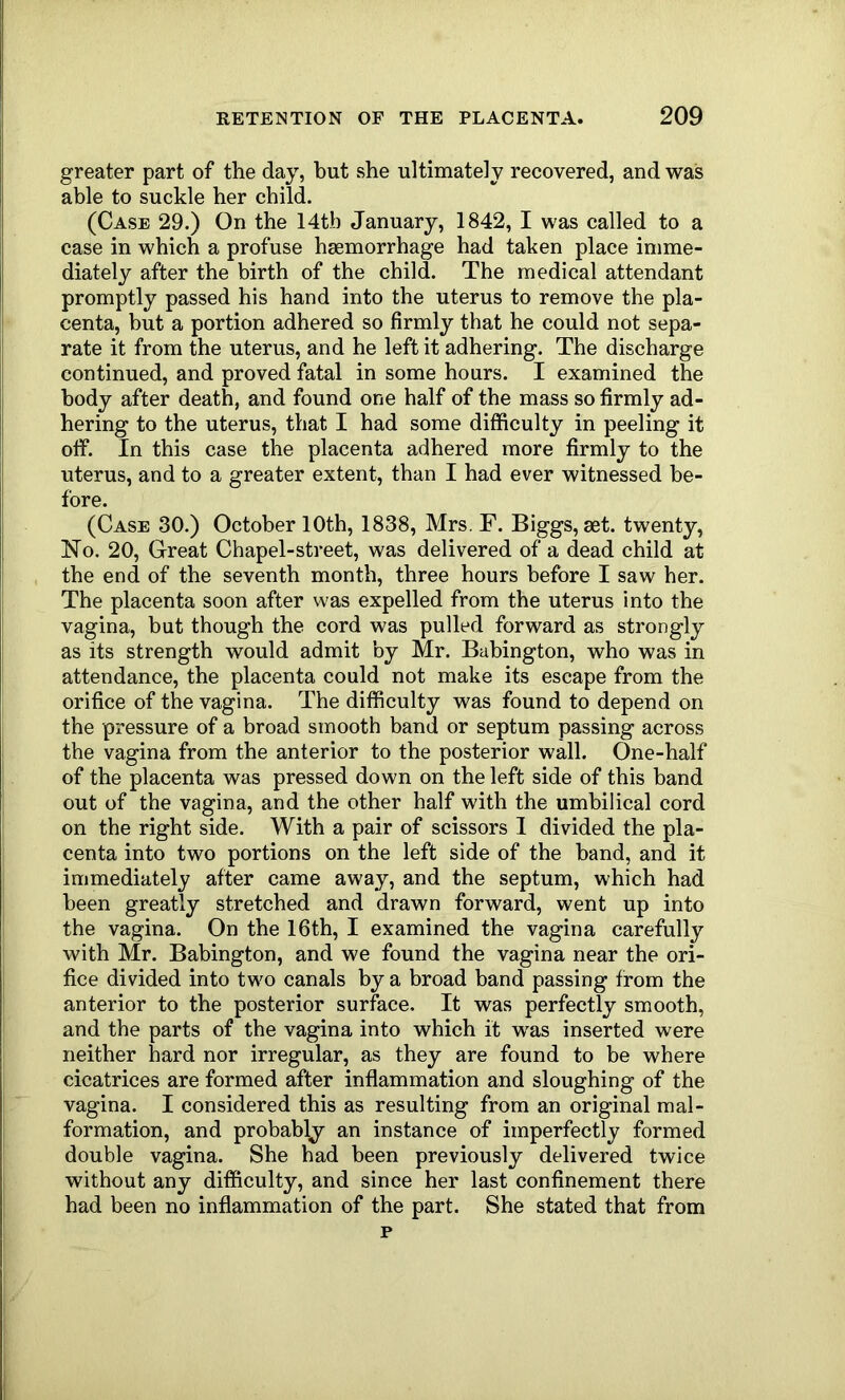 greater part of the day, but she ultimately recovered, and was able to suckle her child. (Case 29.) On the 14tb January, 1842, I was called to a case in which a profuse haemorrhage had taken place imme- diately after the birth of the child. The medical attendant promptly passed his hand into the uterus to remove the pla- centa, but a portion adhered so firmly that he could not sepa- rate it from the uterus, and he left it adhering. The discharge continued, and proved fatal in some hours. I examined the body after death, and found one half of the mass so firmly ad- hering to the uterus, that I had some difficulty in peeling it off. In this case the placenta adhered more firmly to the uterus, and to a greater extent, than I had ever witnessed be- fore. (Case 30.) October 10th, 1838, Mrs. F. Biggs, set. twenty. No. 20, Great Chapel-street, was delivered of a dead child at the end of the seventh month, three hours before I saw her. The placenta soon after was expelled from the uterus into the vagina, but though the cord was pulled forward as strongly as its strength would admit by Mr. Buhington, who was in attendance, the placenta could not make its escape from the orifice of the vagina. The difficulty was found to depend on the pressure of a broad smooth band or septum passing across the vagina from the anterior to the posterior wall. One-half of the placenta was pressed down on the left side of this band out of the vagina, and the other half with the umbilical cord on the right side. With a pair of scissors I divided the pla- centa into two portions on the left side of the band, and it immediately after came away, and the septum, which had been greatly stretched and drawn forward, went up into the vagina. On the 16th, I examined the vagina carefully with Mr. Babington, and we found the vagina near the ori- fice divided into two canals by a broad band passing from the anterior to the posterior surface. It was perfectly smooth, and the parts of the vagina into which it was inserted were neither hard nor irregular, as they are found to be where cicatrices are formed after inflammation and sloughing of the vagina. I considered this as resulting from an original mal- formation, and probably an instance of imperfectly formed double vagina. She had been previously delivered twice without any difficulty, and since her last confinement there had been no inflammation of the part. She stated that from p