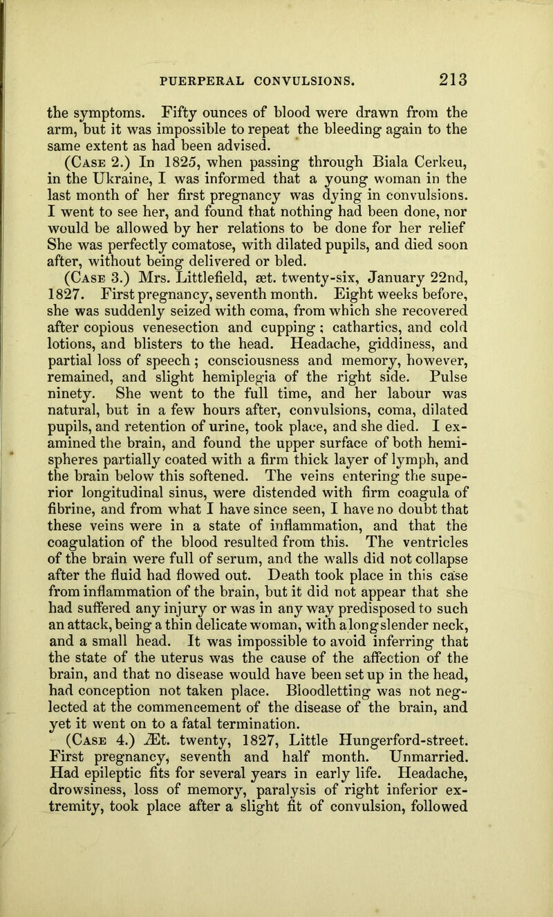 the symptoms. Fifty ounces of blood were drawn from the arm, but it was impossible to repeat the bleeding again to the same extent as had been advised. (Case 2.) In 1825, when passing through Biala Cerheu, in the Ukraine, I was informed that a young woman in the last month of her first pregnancy was dying in convulsions. I went to see her, and found that nothing had been done, nor would be allowed by her relations to be done for her relief She was perfectly comatose, with dilated pupils, and died soon after, without being delivered or bled. (Case 3.) Mrs. Littlefield, set. twenty-six, January 22nd, 1827. First pregnancy, seventh month. Eight weeks before, she was suddenly seized with coma, from which she recovered after copious venesection and cupping; cathartics, and cold lotions, and blisters to the head. Headache, giddiness, and partial loss of speech ; consciousness and memory, however, remained, and slight hemiplegia of the right side. Pulse ninety. She went to the full time, and her labour was natural, but in a few hours after, convulsions, coma, dilated pupils, and retention of urine, took place, and she died. I ex- amined the brain, and found the upper surface of both hemi- spheres partially coated with a firm thick layer of lymph, and the brain below this softened. The veins entering the supe- rior longitudinal sinus, were distended with firm coagula of fibrine, and from what I have since seen, I have no doubt that these veins were in a state of inflammation, and that the coagulation of the blood resulted from this. The ventricles of the brain were full of serum, and the walls did not collapse after the fluid had flowed out. Death took place in this case from inflammation of the brain, but it did not appear that she had suffered any injury or was in anyway predisposed to such an attack, being a thin delicate woman, with along slender neck, and a small head. It was impossible to avoid inferring that the state of the uterus was the cause of the affection of the brain, and that no disease would have been setup in the head, had conception not taken place. Bloodletting was not neg- lected at the commencement of the disease of the brain, and yet it went on to a fatal termination. (Case 4.) 2Et. twenty, 1827, Little Hungerford-street. First pregnancy, seventh and half month. Unmarried. Had epileptic fits for several years in early life. Headache, drowsiness, loss of memory, paralysis of right inferior ex- tremity, took place after a slight fit of convulsion, followed