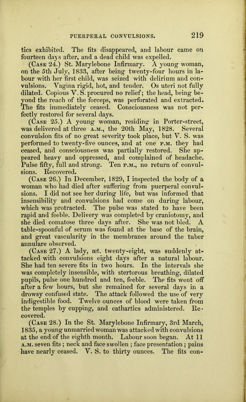 tics exhibited. The fits disappeared, and labour came on fourteen days after, and a dead child was expelled. (Case 24.) St. Marjlebone Infirmary. A young woman, on the 5th July, 1833, after being twenty-four hours in la- bour with her first child, was seized with delirium and con- vulsions. Vagina rigid, hot, and tender. Os uteri not fully dilated. Copious V. S. procured no relief; the head, being be- yond the reach of the forceps, was perforated and extracted. The fits immediately ceased. Consciousness was not per- fectly restored for several days. (Case 25.) A young woman, residing in Porter-street, was delivered at three a.m., the 20th May, 1828. Several convulsion fits of no great severity took place, but V. S. was performed to twenty-five ounces, and at one p.m. they had ceased, and consciousness was partially restored. She ap- peared heavy and oppressed, and complained of headache. Pulse fifty, full and strong. Ten p.m., no return of convul- sions. Recovered. (Case 26.) In December, 1829, I inspected the body of a woman who had died after suffering from puerperal convul- sions. I did not see her during life, but was informed that insensibility and convulsions had come on during labour, which was protracted. The pulse was stated to have been rapid and feeble. Delivery was completed by craniotomy, and she died comatose three days after. She was not bled. A table-spoonful of serum was fouiid at the base of the brain, and great vascularity in the membranes around the tuber annulare observed. (Case 27.) A lady, set. twenty-eight, was suddenly at- tacked with convulsions eight days after a natural labour. She had ten severe fits in two hours. In the intervals she was completely insensible, with stertorous breathing, dilated pupils, pulse one hundred and ten, feeble. The fits went off after a few hours, but she remained for several days in a drowsy confused state. The attack followed the use of very indigestible food. Twelve ounces of blood were taken from the temples by cupping, and cathartics administered. Re^ covered. (Case 28.) In the St. Marylebone Infirmary, 3rd March, 1835, a young unmarried woman was attacked with convulsions at the end of the eighth month. Labour soon began. At 11 A.M. seven fits; neck and face swollen ; face presentation; pains -have nearly ceased. V. S. to thirty ounces. The fits con-