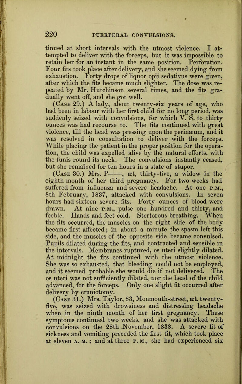 tinued at short intervals with the utmost violence. I at- tempted to deliver with the forceps, but it was impossible to retain her for an instant in the same position. Perforation. Four fits took place after delivery, and she seemed dying from exhaustion. Forty drops of liquor opii sedativus were given, after which the fits became much slighter. The dose was re- peated by Mr. Hutchinson several times, and the fits gra- dually went off, and she got well. (Case 29.) A lady, about twenty-six years of age, who had been in labour with her first child for no long period, was suddenly seized with convulsions, for which V. S. to thirty ounces was had recourse to. The fits continued with great violence, till the head was pressing upon the perinaeum, and it was resolved in consultation to deliver with the forceps. While placing the patient in the proper position for the opera- tion, the child was expelled alive by the natural efforts, with the funis round its neck. The convulsions instantly ceased, but she remained for ten hours in a state of stupor. (Case 30.) Mrs. P , aet, thirty-five, a widow in the eighth month of her third pregnancy. For two weeks had suffered from influenza and severe headache. At one p.m., 8th February, 1837, attacked with convulsions. In seven hours had sixteen severe fits. Forty ounces of hlood were drawn. At nine p.m., pulse one hundred and thirty, and feeble. Hands and feet cold. Stertorous breathing. When the fits occurred, the muscles on the right side of the body became first affected; in about a minute the spasm left this side, and the muscles of the opposite side became convulsed. Pupils dilated during the fits, and contracted and sensible in the intervals. Membranes ruptured, os uteri slightly dilated. At midnight the fits continued with the utmost violence. She was so exhausted, that bleeding could not be employed, and it seemed probable she would die if not delivered. The os uteri was not sufficiently dilated, nor the head of the child advanced, for the forceps. Only one slight fit occurred after delivery by craniotomy. (Case 31.) Mrs. Taylor, 83, Monmouth-street, set. twenty- five, was seized with drowsiness and distressing headache when in the ninth month of her first pregnancy. These symptoms continued two weeks, and she was attacked with convulsions on the 28th November, 1838. A severe fit of sickness and vomiting preceded the first fit, which took place at eleven a. m. : and at three p. m., she had experienced six