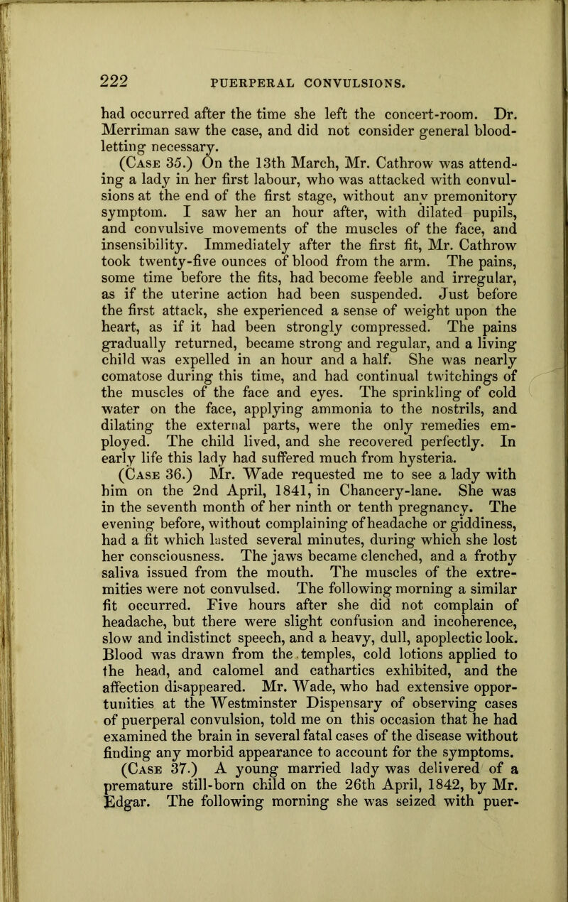 had occurred after the time she left the concert-room. Dr. Merriman saw the case, and did not consider general blood- letting necessary. (Case 35.) On the 13th March, Mr. Cathrow was attend- ing a lady in her first labour, who was attacked with convul- sions at the end of the first stage, without any premonitory symptom. I saw her an hour after, with dilated pupils, and convulsive movements of the muscles of the face, and insensibility. Immediately after the first fit, Mr. Cathrow took twenty-five ounces of blood from the arm. The pains, some time before the fits, had become feeble and irregular, as if the uterine action had been suspended. Just before the first attack, she experienced a sense of weight upon the heart, as if it had been strongly compressed. The pains gradually returned, became strong and regular, and a living child was expelled in an hour and a half. She was nearly comatose during this time, and had continual twitchings of the muscles of the face and eyes. The sprinkling of cold I water on the face, applying ammonia to the nostrils, and dilating the external parts, were the only remedies em- ployed. The child lived, and she recovered perfectly. In early life this lady had suffered much from hysteria. (Case 36.) Mr. Wade requested me to see a lady with him on the 2nd April, 1841, in Chancery-lane. She was in the seventh month of her ninth or tenth pregnancy. The evening before, without complaining of headache or giddiness, had a fit which lasted several minutes, during which she lost her consciousness. The jaws became clenched, and a frothy saliva issued from the mouth. The muscles of the extre- mities were not convulsed. The following morning a similar fit occurred. Five hours after she did not complain of headache, but there were slight confusion and incoherence, slow and indistinct speech, and a heavy, dull, apoplectic look. Blood was drawn from the .temples, cold lotions applied to the head, and calomel and cathartics exhibited, and the affection disappeared. Mr. Wade, who had extensive oppor- tunities at the Westminster Dispensary of observing cases of puerperal convulsion, told me on this occasion that he had examined the brain in several fatal cases of the disease without finding any morbid appearance to account for the symptoms. (Case 37.) A young married lady was delivered of a premature still-born child on the 26th April, 1842, by Mr. Edgar. The following morning she was seized with puer-