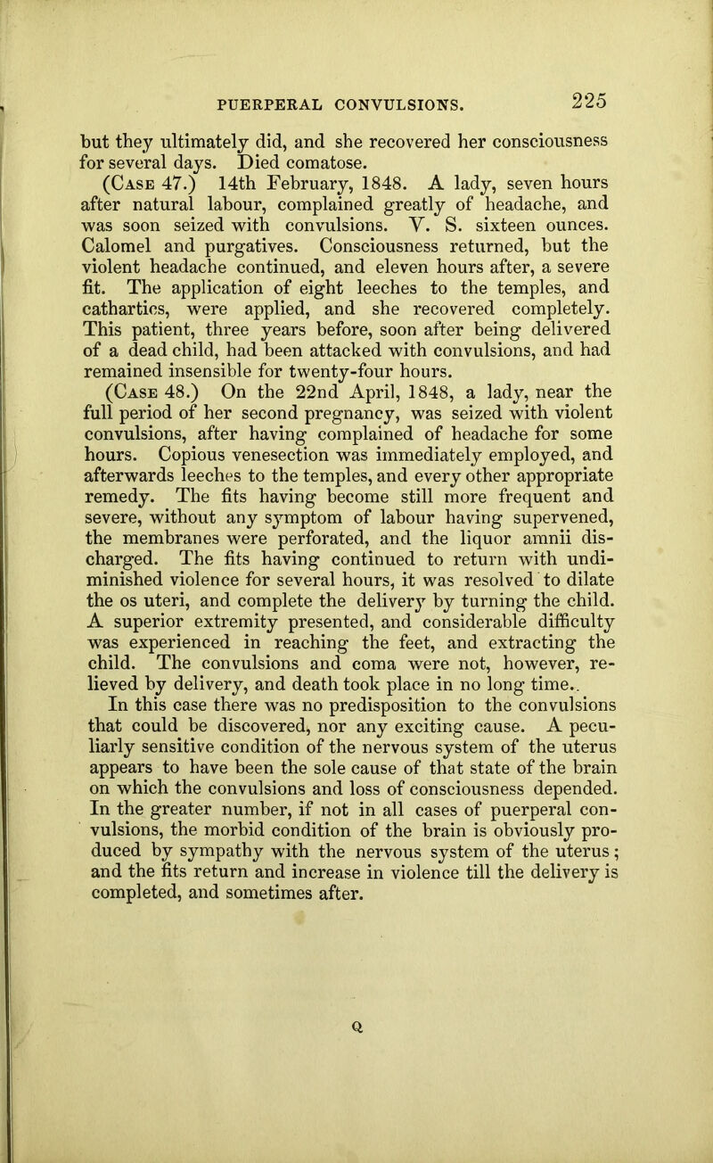 but they ultimately did, and she recovered her consciousness for several days. Died comatose. (Case 47.) 14th February, 1848. A lady, seven hours after natural labour, complained greatly of headache, and was soon seized with convulsions. Y. S. sixteen ounces. Calomel and purgatives. Consciousness returned, but the violent headache continued, and eleven hours after, a severe fit. The application of eight leeches to the temples, and cathartics, were applied, and she recovered completely. This patient, three years before, soon after being delivered of a dead child, had been attacked with convulsions, and had remained insensible for twenty-four hours. (Case 48.) On the 22nd April, 1848, a lady, near the full period of her second pregnancy, was seized with violent convulsions, after having complained of headache for some hours. Copious venesection was immediately employed, and afterwards leeches to the temples, and every other appropriate remedy. The fits having become still more frequent and severe, without any symptom of labour having supervened, the membranes were perforated, and the liquor amnii dis- charged. The fits having continued to return with undi- minished violence for several hours, it was resolved to dilate the os uteri, and complete the delivery by turning the child. A superior extremity presented, and considerable difficulty was experienced in reaching the feet, and extracting the child. The convulsions and coma were not, however, re- lieved by delivery, and death took place in no long time.. In this case there was no predisposition to the convulsions that could be discovered, nor any exciting cause. A pecu- liarly sensitive condition of the nervous system of the uterus appears to have been the sole cause of that state of the brain on which the convulsions and loss of consciousness depended. In the greater number, if not in all cases of puerperal con- vulsions, the morbid condition of the brain is obviously pro- duced by sympathy with the nervous system of the uterus; and the fits return and increase in violence till the delivery is completed, and sometimes after. Q