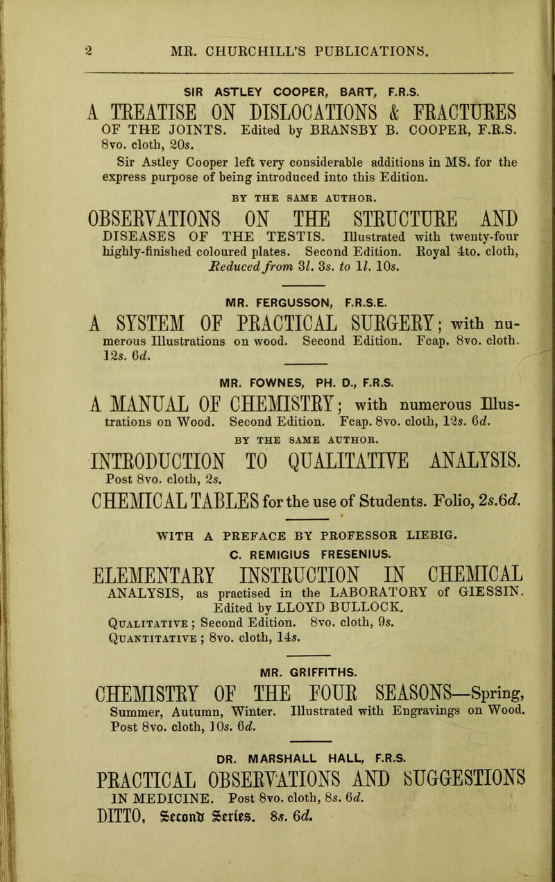 SIR ASTLEY COOPER, BART, F.R.S. A TEEATISE ON DISLOCATIONS & EEACTDEES OF THE JOINTS. Edited by BRANSBY B. COOPER, F.R.S. 8vo. cloth, 20s. Sir Astley Cooper left very considerable additions in MS. for the express purpose of being introduced into this Edition. BY THE SAME AUTHOR. OBSERVATIONS ON THE STRUCTURE AND DISEASES OF THE TESTIS. Illustrated with twenty-four highly-finished coloured plates. Second Edition. Royal 4to. cloth. Reduced from 3L 3s. to \l. 10s. MR. FERGUSSON, F.R.S.E. A SYSTEM OF PRACTICAL SURGERY; with m.- merous Illustrations on wood. Second Edition. Fcap. 8vo. cloth. 12s. Qd. MR. FOWNES, PH. D., F.R.S. A MANUAL OF CHEMISTRY; with numerous Ulus- trations on Wood. Second Edition. Fcap. 8vo. cloth, 12s. 6c?. BY THE SAME AUTHOR. INTRODUCTION TO QUALITATIVE ANALYSIS. Post 8vo. cloth, 2s. CHEMICAL TABLES for the use of Students. Folio, 2s.6d. WITH A PREFACE BY PROFESSOR LIEBIG. C. REMIGIUS FRESENIUS. ELEMENTARY INSTRUCTION IN CHEMICAL ANALYSIS, as practised in the LABORATORY of GIESSIN. Edited by LLOYD BULLOCK. Qualitative ; Second Edition. 8vo. cloth, 9s. Quantitative ; 8vo. cloth, 14s. MR. GRIFFITHS. CHEMISTRY OF THE FOUR SEASONS—Spring, Summer, Autumn, Winter. Illustrated with Engravings on Wood. Post 8vo. cloth, ] Os. 6c?. DR. MARSHALL HALL, F.R.S. PRACTICAL OBSERVATIONS AND SUGGESTIONS IN MEDICINE. Post 8vo. cloth, 8s. 6c?. DITTO, Seconti Series. 8.?. 6d.