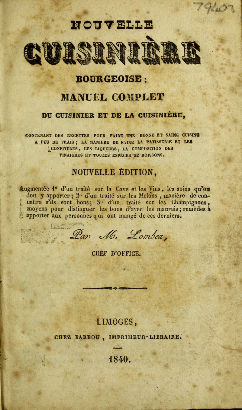 HOTJVELLE BOURGEOISE ; MANUEL COMPLET DG CUISINIER ET DE LA CUISINIÈRE, CONTENANT DES RECETTES POUR FAIRE UNE BONNE ET SAINE CUISINR A PEU DE FRAIS ; LA MANIÈRE DE FAIRE LA PATISSERIE ET LE» ^CONFITURES, LES LIQUEURS, LA COMPOSITION DES VINAIGRES ET TOUTES ESPÈCES DE BOISSONS. NOUVELLE ÉDITION, 4ugmentée 1° d’un traité sur la Cave et les yins, les soins qu’on doit y apporter ; 2 > d’un traité sur les Melo'ns , manière de con- j_ naître s’ils sont bons; 5° d’un traité sur les Champignons t moyens pour distinguer les bons d’avec les mauvais ; remèdes R apporter aux personnes qui ont mangé de ces derniers. CHEF D’OFFICE. LIMOGES, CHEZ BARBOU , IMPRIMEUR-LIBRAIRE. 1840. P'*