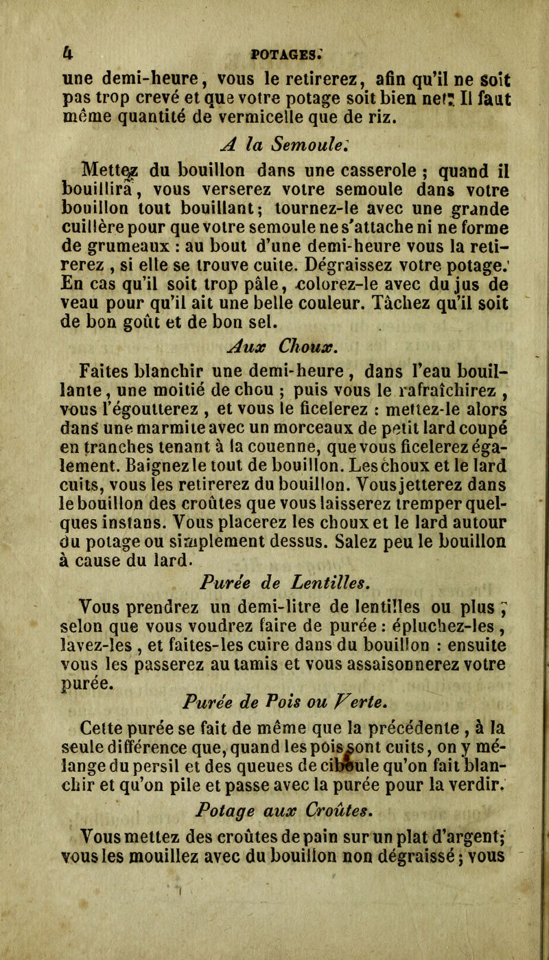 une demi-heure, vous le retirerez, afin qu’il ne soit pas trop crevé et que votre potage soit bien net:. Il faut même quantité de vermicelle que de riz. A la Semoule: Mettez du bouillon dans une casserole ; quand il bouillira, vous verserez votre semoule dans votre bouillon tout bouillant; tournez-le avec une grande cuillère pour que votre semoule ne s'attache ni ne forme de grumeaux : au bout d’une demi-heure vous la reti- rerez , si elle se trouve cuite. Dégraissez votre potage: En cas qu’il soit trop pâle, colorez-le avec du jus de veau pour qu’il ait une belle couleur. Tâchez qu’il soit de bon goût et de bon sel. Aux Choux. Faites blanchir une demi-heure , dans l’eau bouil- lante , une moitié de chGU ; puis vous le rafraîchirez , vous l’égoutterez , et vous le ficelerez : mettez-le alors dans* une marmite avec un morceaux de petit lard coupé en tranches tenant à la couenne, que vous ficelerez éga- lement. Baignezle tout de bouillon. Leschoux et le lard cuits, vous les retirerez du bouillon. Vousjetterez dans le bouillon des croûtes que vous laisserez tremper quel- ques instans. Vous placerez les choux et le lard autour du potage ou simplement dessus. Salez peu le bouillon à cause du lard. Purée de Lentilles. Vous prendrez un demi-litre de lentilles ou plus , selon que vous voudrez faire de purée : épluchez-les , lavez-les , et faites-les cuire dans du bouillon : ensuite vous les passerez au tamis et vous assaisonnerez votre purée. Purée de Pois ou Verte. Cette purée se fait de même que la précédente , à la seule différence que, quand les poissont cuits, on y mé- lange du persil et des queues de ciboule qu’on fait blan- chir et qu’on pile et passe avec la purée pour la verdir. Potage aux Croûtes. Vous mettez des croûtes de pain sur un plat d’argent; vous les mouillez avec du bouillon non dégraissé ; vous i