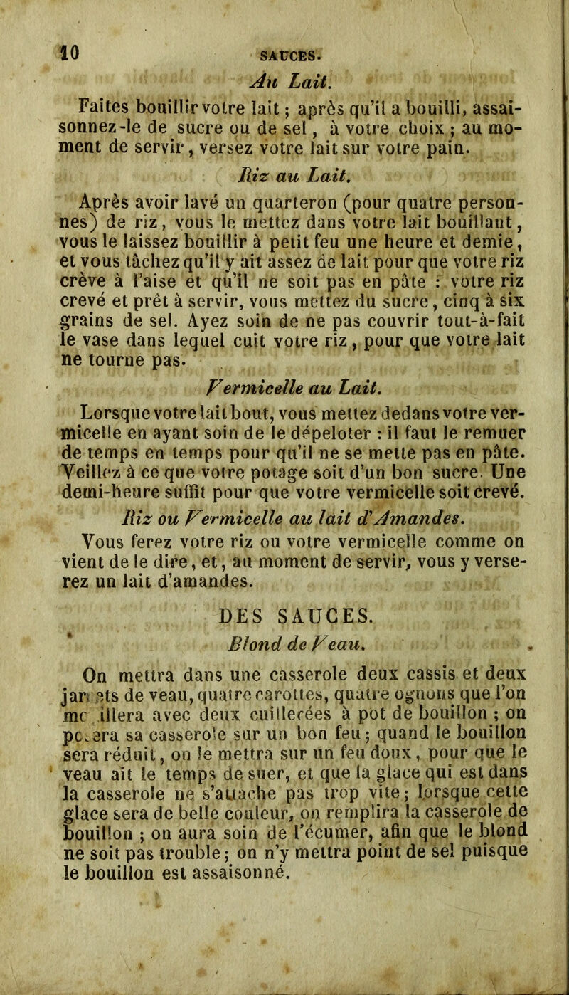 An Lait. Faites bouillir votre lait ; après qu’il a bouilli, assai- sonnez-le de sucre ou de sel, à votre choix ; au mo- ment de servir, versiez votre lait sur votre pain. Riz au Lait. Après avoir lavé un quarteron (pour quatre person- nes) de riz, vous le mettez dans votre lait bouillant, vous le laissez bouillir à petit feu une heure et demie, et vous tâchez qu’il y ait assez de lait pour que votre riz crève à l’aise et qu’il ne soit pas en pâte : votre riz crevé et prêt à servir, vous mettez du sucre, cinq à six grains de sel. Ayez soin de ne pas couvrir tout-à-fait le vase dans lequel cuit votre riz, pour que votre lait ne tourne pas. Vermicelle au Lait. Lorsque votre lait bout, vous mettez dedans votre ver- micelle en ayant soin de le dépeloter : il faut le remuer de temps en temps pour qu’il ne se mette pas en pâte. Veillez à ce que votre potage soit d’un bon sucre. Une derni-heure suffit pour que votre vermicelle soit crevé. Riz ou Vermicelle au lait et Amandes. Vous ferez votre riz ou votre vermicelle comme on vient de le dire, et, au moment de servir, vous y verse- rez un lait d’amandes. DES SAUGES. Blond de Veau. On mettra dans une casserole deux cassis et deux jar; 3ts de veau, quatre carottes, quatre ognons que l’on me iilera avec deux cuillerées à pot de bouillon ; on pc.era sa casserole sur un bon feu-, quand le bouillon sera réduit, on le mettra sur un feu doux, pour que le veau ait le temps de suer, et que la giace qui est dans la casserole ne s’attache pas trop vite; Lorsque cette glace sera de belle couleur, on remplira la casserole de bouillon ; on aura soin de l’écumer, afin que le blond ne soit pas trouble; on n’y mettra point de sel puisque le bouillon est assaisonné.