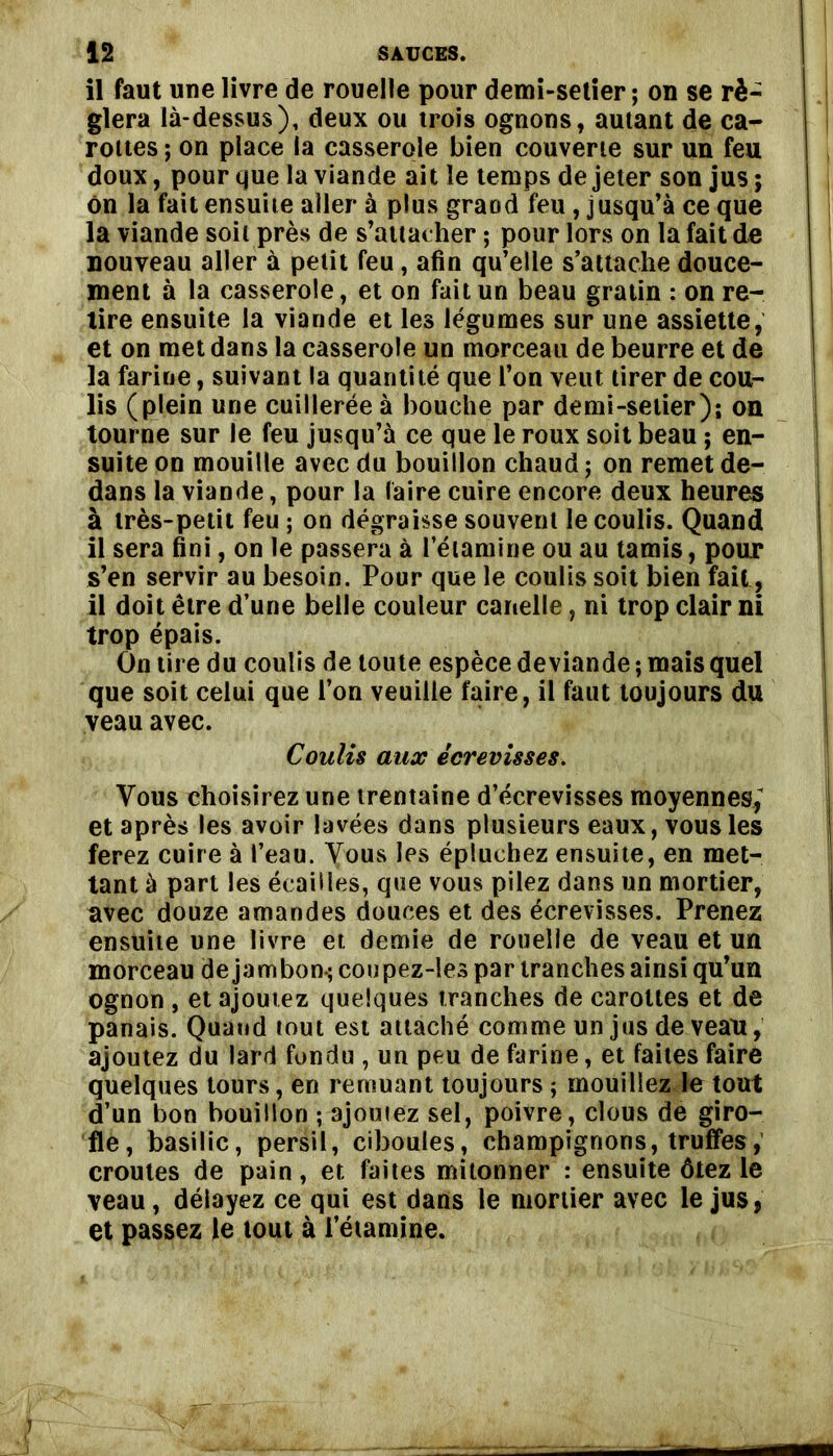 il faut une livre de rouelle pour demi-setier ; on se ré- glera là-dessus), deux ou trois ognons, autant die ca- rottes ; on place la casserole bien couverte sur un feu doux, pour que la viande ait le temps de jeter son jus ; On la fait ensuite aller à plus grand feu, jusqu’à ce que la viande soit près de s’attacher ; pour lors on la fait de nouveau aller à petit feu, afin qu’elle s’attache douce- ment à la casserole, et on fait un beau gratin : on re- tire ensuite la viande et les légumes sur une assiette, et on met dans la casserole un morceau de beurre et de la farine, suivant la quantité que l’on veut tirer de cou- lis (plein une cuillerée à bouche par demi-setier); on tourne sur le feu jusqu’à ce que le roux soit beau ; en- suite on mouille avec du bouillon chaud ; on remet de- dans la viande, pour la faire cuire encore deux heures à très-petit feu ; on dégraisse souvent le coulis. Quand il sera fini, on le passera à l’étamine ou au tamis, pour s’en servir au besoin. Pour que le coulis soit bien fait, il doit être d’une belle couleur canelle, ni trop clair ni trop épais. On tire du coulis de toute espèce deviande ; mais quel que soit celui que l’on veuille faire, il faut toujours du veau avec. Coulis aux écrevisses. Vous choisirez une trentaine d’écrevisses moyennes,’ et après les avoir lavées dans plusieurs eaux, vous les ferez cuire à l’eau. Vous les épluchez ensuite, en met- tant à part les écailles, que vous pilez dans un mortier, avec douze amandes douces et des écrevisses. Prenez ensuite une livre et demie de rouelle de veau et un morceau de jambon-; coupez-les par tranches ainsi qu’un ognon , et ajoutez quelques tranches de carottes et de panais. Quand tout est attaché comme un jus de veau, ajoutez du lard fondu , un peu de farine, et faites faire quelques tours, en remuant toujours ; mouillez le tout d’un bon bouillon ; ajoutez sel, poivre, clous de giro- fle, basilic, persil, ciboules, champignons, truffes, croûtes de pain, et faites mitonner : ensuite ôtez le veau, délayez ce qui est dans le mortier avec le jus, et passez le tout à l’étamine.