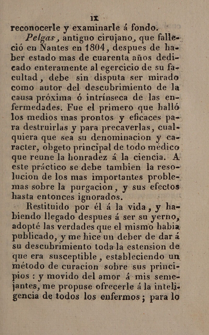 reconocerle y examinarle á fondo. ' _ Pelgas, antiguo cirujano, que falle-. ció en Nantes en 1804, despues de ha- ber estado mas de cuarenta años dedi- cado enteramente al egercicio de su fa- cultad , debe sin disputa ser mirado como autor del descubrimiento de la causa próxima ó intrinseca dé las en- fermedades. Fue el primero que halló los medios mas prontos y eficaces pa- ra destruirlas y para precaverlas, cual= quiera que sea su denominacion y Ca= racter, obgeto principal de todo médico que reune la honradez á la ciencia. A este práctico se debe tambien la reso- lucion de los mas importantes proble- mas sobre la purgacion, y sus efectos: hasta entonces ignorados. AA - Restituido por él á la vida, y ha- biendo llegado despues á ser su yerno, adopté las verdades que el mismo habia publicado, y me hice un deber de dar à su descubrimiento toda-la estension de que era susceptible, estableciendo un método de curacion sobre sus princi- pios : y movido del amor 4 mis seme- jantes, me propuse ofrecerle á la inteli- gencia de todos los enfermos; para lo