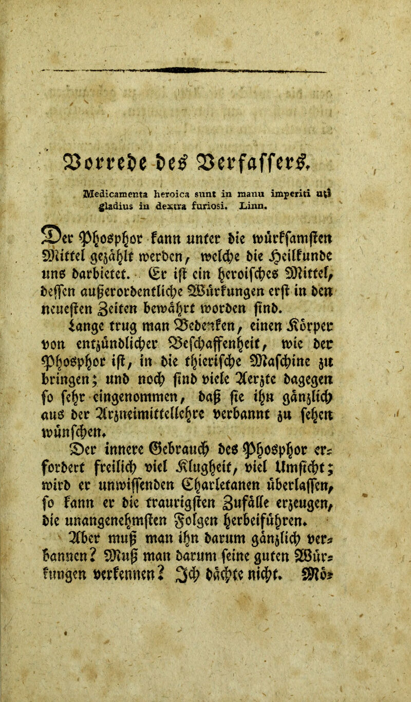 S3omt>e Q3et*fßffer& ZVIedicamenta heroica sunt in manu imperiti u*l gladius in dextra furiosi. JLinn. ©et «ptjospßor fann unter bie würffamßeti SRittel gejault werben, welche bie ipeilfunöc uns barbietet. (£r t(i ein fjeroifcbes bittet, beffen außerorbenfticbe Sßurfungen erß in bctt ttcueßen Seiten bewährt worben ftnb. iange trug man Scbenfen, einen itoppec von entjünblicßer QJefcbajfenfjeit, wie bet: <Pf;oSp|or iß, in bie tfjierif$e SDJafcfnne jit bringen; unb noch ftnb viele 3ferjte bagegett fo fe^r eingenommen, baß fte i|» gänjlicß «ns ber 3(rjweimiffel{e§re verbannt ju fefjett wunfeßem S>et innere ©ebraueß bes «pfiospljor er« forbert freilich viel ÄlugfKit, viel Umßcbt; wirb er unwiffenben (Sfiarletanen überladen, fo Fantt er bie traurigßen erjeugen, bie unangeneljmßen folgen fjerbeifufjren. 3lber muß man iljn barum gänjlich ver* bannen? SJtuß matt barum feine guten SBur* fungen verfemten? ba^te nicht. SWb?