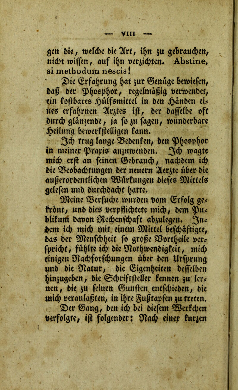 gen bie, mel&c bic 2frf, ifjn ju getrauten/ nicht mifien, auf iljn »erjicbten. Abstine, si metbodum nescis! 2)ie (Erfahrung fjat jut ©emige bemiefen, baß ber 5>ljoepl}or, regelmäßig »erroenbef, ein foßbares Jpülfßmittel in ben Jjjanben ei* neß erfahrnen 2trjtcs iß, ber bajfelbe off burcb glan^enbe, ja fo ju fagen, munberbare Teilung bemerfßeüigen fann. 3<h trug fange SESebenfen, ben ^jjoßpfcor in meiner «Prapiß ansumettben. *»<»gte mid? erß an feinen ©ebraucf>, nacfibcm id) bie QSeobaebtungett ber neuern '-Jter jfc über bie cu|;erorbent(id)en SEBürfungen biefeß 9)iitfelß gelefen unb burcbbacßt jjaffe. SJleine Söerfucbe mürben rum (Erfolg ge* front/ unb bieß »erpßicbtete mich/ bem <pu* blifurtf ba»on Svcdjenfdpaft abjulegen. 3n* Bern icf; mid; mit einem SÖiittel befcbaftigte, baß ber SOJenfcbfjeit fo große SBortfceile »er* fprtdjf, füllte icp bie Sßor&menbigfeif, mich einigen 2fla<feforfcbungen über ben Utfprung unb bie Sdatur, bie (Eigenheiten beffelben ^injugeben, bie @d>riftßellcr fennen ju ler* nen, bie ju feinen ©mißen, entfeßieben, bie mich »eranlaßten; inil^re gußtapfen §u treten. 55er ©ang, ben id; bei biefent 3Berfd;cn »erfolgte, iß folgenbet: Sßad? einer furjen