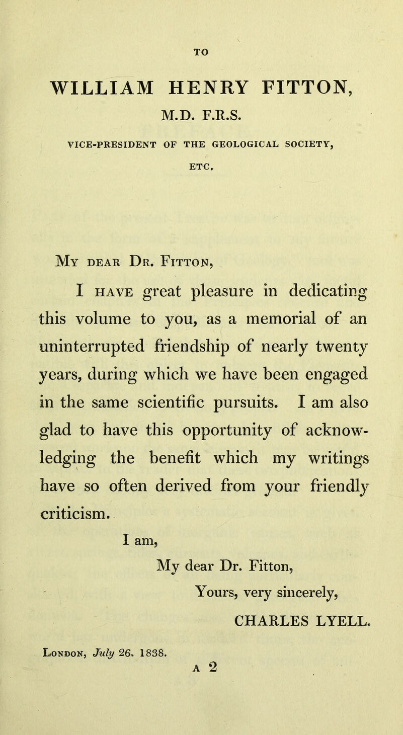 TO WILLIAM HENRY FITTON, M.D. F.R.S. VICE-PRESIDENT OF THE GEOLOGICAL SOCIETY, ETC. My dear Dr. Fitton, I have great pleasure in dedicating this volume to you, as a memorial of an uninterrupted friendship of nearly twenty years, during which we have been engaged in the same scientific pursuits. I am also glad to have this opportunity of acknow- ledging the benefit which my writings have so often derived from your friendly criticism. I am, My dear Dr. Fitton, Yours, very sincerely, CHARLES LYELL. London, July 26* 1838.