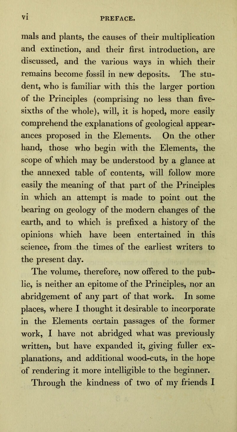 mals and plants, the causes of their multiplication and extinction, and their first introduction, are discussed, and the various ways in which their remains become fossil in new deposits. The stu- dent, who is familiar with this the larger portion of the Principles (comprising no less than five- sixths of the whole), will, it is hoped, more easily comprehend the explanations of geological appear- ances proposed in the Elements. On the other hand, those who begin with the Elements, the scope of which may be understood by a glance at the annexed table of contents, will follow more easily the meaning of that part of the Principles in which an attempt is made to point out the bearing on geology of the modern changes of the earth, and to which is prefixed a history of the opinions which have been entertained in this science, from the times of the earliest writers to the present day. The volume, therefore, now offered to the pub- lic, is neither an epitome of the Principles, nor an abridgement of any part of that work. In some places, where I thought it desirable to incorporate in the Elements certain passages of the former work, I have not abridged what was previously written, but have expanded it, giving fuller ex- planations, and additional wood-cuts, in the hope of rendering it more intelligible to the beginner. Through the kindness of two of my friends I