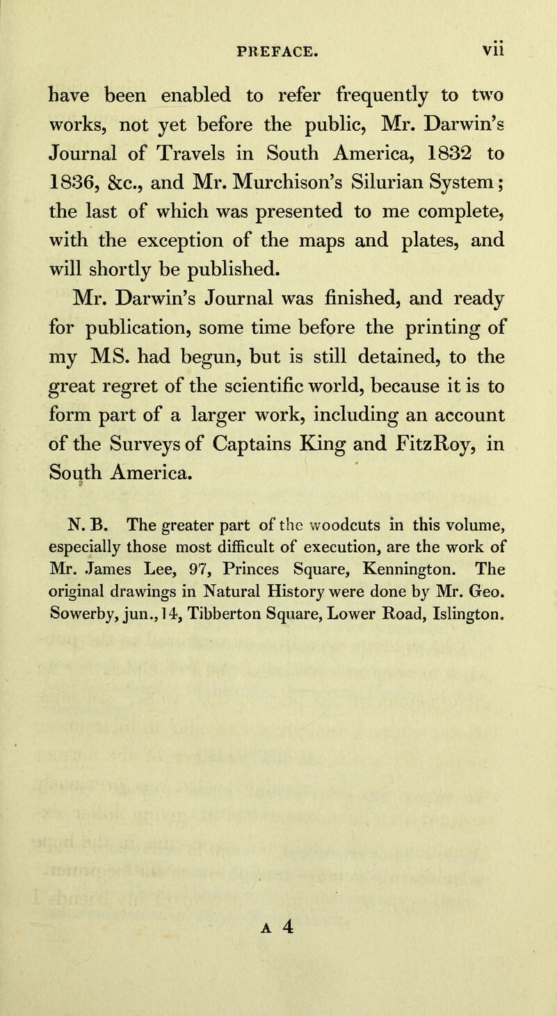 have been enabled to refer frequently to two works, not yet before the public, Mr. Darwin’s Journal of Travels in South America, 1832 to 1836, &c., and Mr. Murchison’s Silurian System; the last of which was presented to me complete, with the exception of the maps and plates, and will shortly be published. Mr. Darwin’s Journal was finished, and ready for publication, some time before the printing of my MS. had begun, but is still detained, to the great regret of the scientific world, because it is to form part of a larger work, including an account of the Surveys of Captains King and FitzRoy, in South America. N. B. The greater part of the woodcuts in this volume, especially those most difficult of execution, are the work of Mr. James Lee, 97, Princes Square, Kennington. The original drawings in Natural History were done by Mr. Geo. Sowerby, jun.,14, Tibberton Square, Lower Road, Islington.