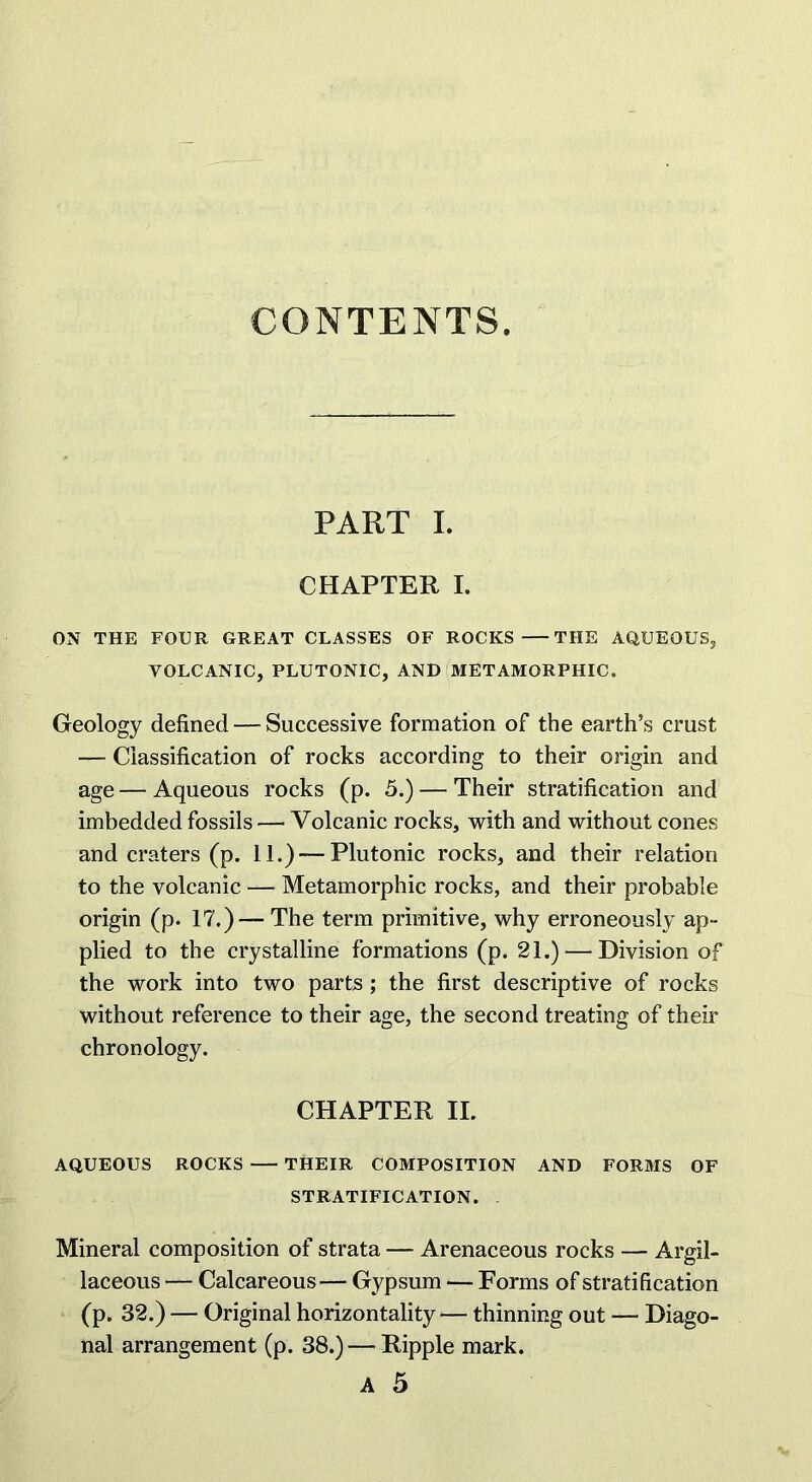 CONTENTS. PART I. CHAPTER I. ON THE FOUR GREAT CLASSES OF ROCKS THE AQUEOUS, VOLCANIC, PLUTONIC, AND METAMORPHIC. Geology defined — Successive formation of the earth’s crust —- Classification of rocks according to their origin and age — Aqueous rocks (p. 5.) — Their stratification and imbedded fossils — Volcanic rocks, with and without cones and craters (p. 11.) — Plutonic rocks, and their relation to the volcanic — Metamorphic rocks, and their probable origin (p. 17.) — The term primitive, why erroneously ap- plied to the crystalline formations (p. 21.) — Division of the work into two parts ; the first descriptive of rocks without reference to their age, the second treating of their chronology. CHAPTER II. AQUEOUS ROCKS THEIR COMPOSITION AND FORMS OF STRATIFICATION. Mineral composition of strata — Arenaceous rocks — Argil- laceous — Calcareous— Gypsum — Forms of stratification (p. 32.) — Original horizontality — thinning out — Diago- nal arrangement (p. 38.) — Ripple mark. A 5