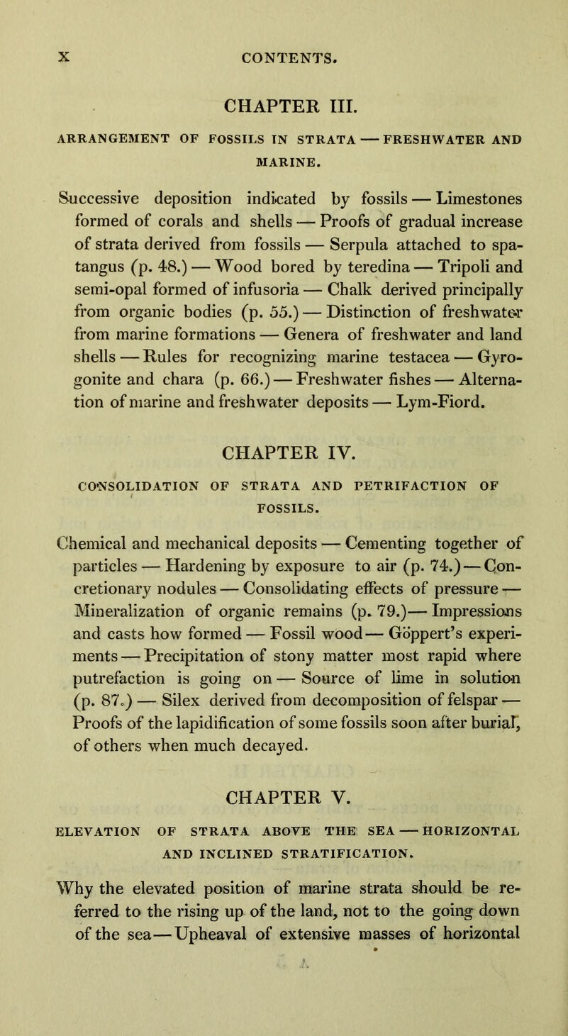 CHAPTER III. ARRANGEMENT OF FOSSILS IN STRATA FRESHWATER AND MARINE. Successive deposition indicated by fossils — Limestones formed of corals and shells — Proofs of gradual increase of strata derived from fossils — Serpula attached to spa- tangus (p. 48.) — Wood bored by teredina — Tripoli and semi-opal formed of infusoria — Chalk derived principally from organic bodies (p. 55.) — Distinction of freshwater from marine formations — Genera of freshwater and land shells — Rules for recognizing marine testacea — Gyro- gonite and chara (p. 66.) — Freshwater fishes — Alterna- tion of marine and freshwater deposits — Lym-Fiord. CHAPTER IV. CONSOLIDATION OF STRATA AND PETRIFACTION OF FOSSILS. Chemical and mechanical deposits — Cementing together of particles — Hardening by exposure to air (p. 74.) — Con- cretionary nodules — Consolidating effects of pressure — Mineralization of organic remains (p. 79.)—Impressions and casts how formed — Fossil wood— Goppert’s experi- ments— Precipitation of stony matter most rapid where putrefaction is going on — Source of lime in solution (p. 87.) — Silex derived from decomposition of felspar — Proofs of the lapidification of some fossils soon after buriar, of others when much decayed. CHAPTER V. ELEVATION OF STRATA ABOVE THE SEA HORIZONTAL AND INCLINED STRATIFICATION. Why the elevated position of marine strata should be re- ferred to the rising up of the land, not to the going down of the sea—Upheaval of extensive masses of horizontal