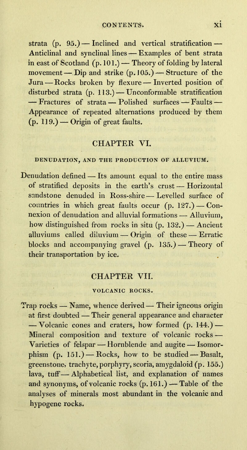 strata (p. 95.) — Inclined and vertical stratification — Anticlinal and synclinal lines — Examples of bent strata in east of Scotland (p. 101.) — Theory of folding by lateral movement—Dip and strike (p. 105.) — Structure of the Jura—Rocks broken by flexure—Inverted position of disturbed strata (p. 113.) — Unconformable stratification — Fractures of strata — Polished surfaces — Faults —■ Appearance of repeate-d alternations produced by them (p. 119.) — Origin of great faults. CHAPTER VI. DENUDATION, AND THE PRODUCTION OF ALLUVIUM. Denudation defined — Its amount equal to the entire mass of stratified deposits in the earth’s crust — Horizontal sandstone denuded in Ross-shire—Levelled surface of countries in which great faults occur (p. 127.) — Con- nexion of denudation and alluvial formations — Alluvium, how distinguished from rocks in situ (p. 132.) — Ancient alluviums called diluvium — Origin of these — Erratic blocks and accompanying gravel (p. 135.) — Theory of their transportation by ice. CHAPTER VII. VOLCANIC ROCKS. Trap rocks — Name, whence derived— Their igneous origin at first doubted — Their general appearance and character — Volcanic cones and craters, how formed (p. 144.)—- Mineral composition and texture of volcanic rocks — Varieties of felspar — Hornblende and augite — Isomor- phism (p. 151.) — Rocks, how to be studied — Basalt, greenstone, trachyte,porphyry, scoria, amygdaloid (p. 155.) lava, tuff—Alphabetical list, and explanation of names and synonyms, of volcanic rocks (p. 161.) — Table of the analyses of minerals most abundant in the volcanic and hypogene rocks.