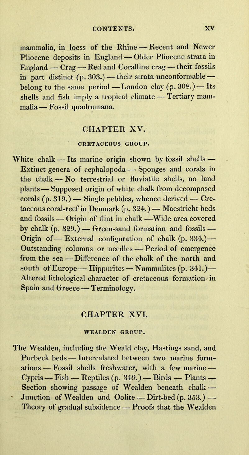 mammalia, in loess of the Rhine — Recent and Newer Pliocene deposits in England — Older Pliocene strata in England — Crag — Red and Coralline crag — their fossils in part distinct (p. 303.)—their strata unconformable — belong to the same period —London clay (p. 308.) — Its shells and fish imply a tropical climate — Tertiary mam- malia— Fossil quadrumana. CHAPTER XV. CRETACEOUS GROUP. White chalk — Its marine origin shown by fossil shells — Extinct genera of cephalopoda — Sponges and corals in the chalk — No terrestrial or fluviatile shells, no land plants — Supposed origin of white chalk from decomposed corals (p. 319.) — Single pebbles, whence derived — Cre- taceous coral-reef in Denmark (p. 324.) — Maestricht beds and fossils — Origin of flint in chalk —Wide area covered by chalk (p. 329.) — Green-sand formation and fossils — Origin of—External configuration of chalk (p. 334.)— Outstanding columns or needles — Period of emergence from the sea — Difference of the chalk of the north and south of Europe—Hippurites — Nummulites (p. 341.)— Altered lithological character of cretaceous formation in Spain and Greece — Terminology. CHAPTER XVI. WEALDEN GROUP. The Wealden, including the Weald clay, Hastings sand, and Purbeck beds — Intercalated between two marine form- ations— Fossil shells freshwater, with a few marine — Cypris — Fish — Reptiles (p. 349.) — Birds — Plants — Section showing passage of Wealden beneath chalk — - Junction of Wealden and Oolite — Dirt-bed (p. 353.) — Theory of gradual subsidence — Proofs that the Wealden